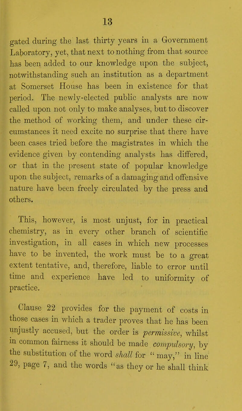 gated during the last thirty years in a Government Laboratory, yet, that next to nothing from that source has been added to our knowledge upon the subject, notwithstanding such an institution as a department at Somerset House has been in existence for that period. The newly-elected public analysts are now called upon not only to make analyses, but to discover the method of working them, and under these cir- cumstances it need excite no surprise that there have been cases tried before the magistrates in which the evidence given by contending analysts has differed, or that in the present state of popular knowledge upon the subject, remarks of a damaging and offensive nature have been freely circulated by the press and others. This, however, is most unjust, for in practical chemistry, as in every other branch of scientific investigation, in all cases in which new processes have to be invented, the work must be to a gi-eat extent tentative, and, therefore, liable to error until time and experience have led to uniformity of practice. Clause 22 provides for the payment of costs in those cases m which a trader proves that he has been unjustly accused, but the order is permissive, whilst m common fairness it should be made compulsory, by the substitution of the word shall for  may, in line 29, page 7, and the words as they or he shall think