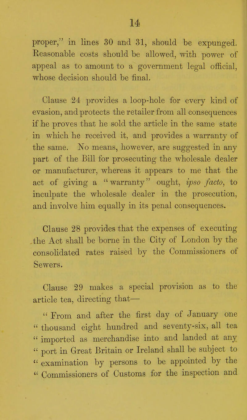 proper, in lines 30 and 31, should be expunged. Reasonable costs should be allowed, with power of appeal as to amount to a government legal official, whose decision should be final. Clause 24- provides a loop-hole for every kind of evasion, and protects the retailer from all consequences if he proves that he sold the article in the same state in which he received it, and provides a warranty of the same. No means, however, are suggested in any part of the Bill for prosecuting the wholesale dealer or manufacturer, whereas it appears to me that the act of giving a warranty ought, ipso facto, to inculpate the wholesale dealer in the prosecution, and involve him equally in its penal consequences. Clause 28 provides that the expenses of executing the Act shall be borne in the City of London by the consolidated rates raised by the Commissioners of Sewers. Clause 29 makes a special provision as to the article tea, directing that—  From and after the first day of January one  thousand eight hundred and seventy-six, all tea  imported as merchandise into and landed at any  port in Great Britain or Ireland shall be subject to  examination by persons to be appointed by the  Commissioners of Customs for the inspection and