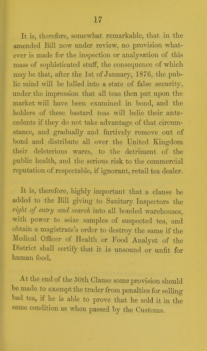 It is, therefore, somewhat remarkable, that in the amended Bill now under review, no provision what- ever is made for the inspection or analysation of this mass of sophisticated stuff, the consequence of which maybe that, after the 1st of January, 1876, the pub- lic mind will be lulled into a state of false security, under the impression that all teas then put upon the market will have been examined in bond, and the holders of these bastard teas will belie theii' ante- cedents if they do not take advantage of that circum- stance, and gradually and furtively remove out of bond and distribute all over the United Kingdom their deleterious wares, to the detriment of the public health, and the serious risk to the commercial reputation of respectable, if ignorant, retail tea dealer. It is, therefore, highly important that a clause be added to the Bill giving to Sanitary Inspectors the light of entry and search into all bonded warehouses, with power to seize samples of suspected tea, and obtain a magistrate's order to destroy the same if the Medical Officer of Health or Food Analyst of the District shall certify that it is unsound or unfit for human food. At the end of the 30th Clause some provision should be made to exempt the trader from penalties for selling bad tea, if he is able to prove that he sold it in the same condition as when passed by the Customs.