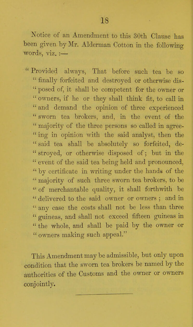 Notice of an Amendment to this SOth Clause has been given by Mr. Alderman Cotton in the following words, viz. :—  Provided always, That before such tea be so  finally forfeited and destroyed or otherwise dis-  posed of, it shall be competent for the owner or  owners, if he or they shall think fit, to call in  and demand the opinion of three experienced  sworn tea brokers, and, in the event of the  majority of the three persons so called in agree-  ing in opinion with the said analyst, then the  said tea shall be absolutely so forfeited, de-  stroyed, or otherwise disposed of; but in the  event of the said tea being held and pronounced,  by certificate in writing under the hands of the  majority of such three sworn tea brokers, to be  of merchantable quality, it shall forthwith be  delivered to the said owner or owners ; and in  any case the costs shall not be less than three  guineas, and shall not exceed fifteen guineas in  the whole, and shall be paid by the owner or  owners making such appeal. This Amendment may be admissible, but only upon condition that the sworn tea brokers be named by the authorities of the Customs and the owner or owners conjointly.