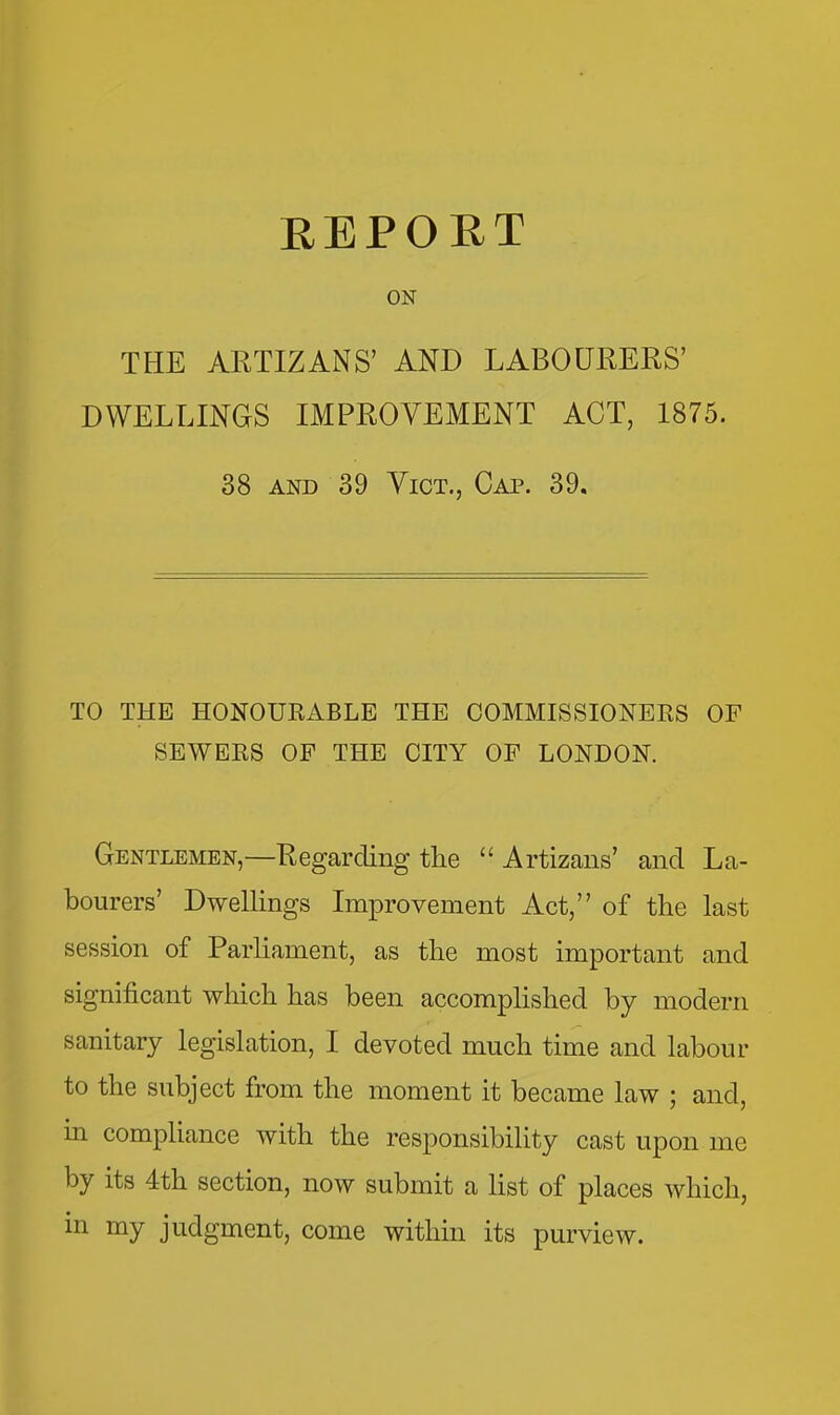 EEPOET ON THE ARTIZANS' AND LABOURERS' DWELLINGS IMPROVEMENT ACT, 1875. 38 AND 39 Vict., Cap. 39. TO THE HONOURABLE THE COMMISSIONERS OF SEWERS OF THE CITY OF LONDON. Gentlemen,—Regarding the  Artizans' and La- bourers' Dwellings Improvement Act, of the last session of Parliament, as the most important and significant which has been accomplished by modern sanitary legislation, I devoted much time and labour to the subject from the moment it became law ; and, m compliance with the responsibility cast upon me by its 4th section, now submit a list of places which, in my judgment, come withui its purview.