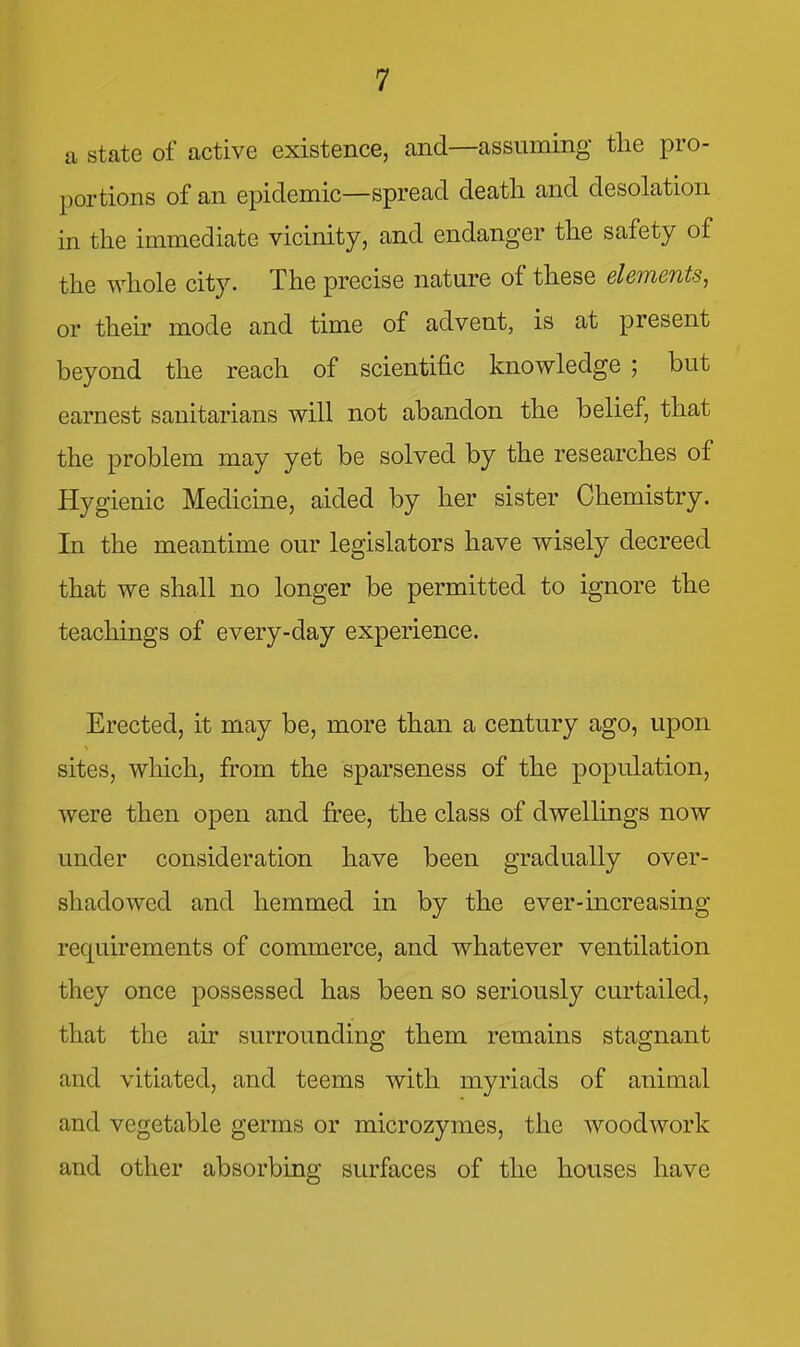 a state of active existence, and—assuming the pro- portions of an epidemic—spread death and desolation in the immediate vicinity, and endanger the safety of the whole city. The precise nature of these elements, or then* mode and time of advent, is at present beyond the reach of scientific knowledge ; but earnest sanitarians will not abandon the belief, that the problem may yet be solved by the researches of Hygienic Medicine, aided by her sister Chemistry. In the meantime our legislators have wisely decreed that we shall no longer be permitted to ignore the teachings of every-day experience. Erected, it may be, more than a century ago, upon sites, which, from the sparseness of the population, were then open and free, the class of dwellings now under consideration have been gradually over- shadowed and hemmed in by the ever-increasing requirements of commerce, and whatever ventilation they once possessed has been so seriously curtailed, that the air surrounding them remains stagnant and vitiated, and teems with myriads of animal and vegetable germs or microzymes, the woodwork and other absorbing surfaces of the houses have