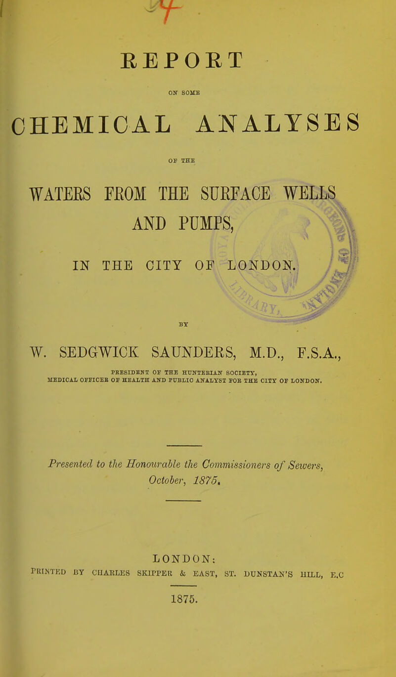 EEPOET ON SOUE CHEMICAL ANALYSES OF TEE WATEES FEOM THE SUEFACE WELLS^ AND PUMPS, IN THE CITY OF LONDON. BY W. SEDGWICK SAUNDERS, M.D., F.S.A., PBESIDBNT OE THE HUNTEEIAN SOCIETY, MEDICAL OEFICEB OE HEALTH AND PUBLIC ANALXSI EOB IHB CITY OP LONDON. Presented to the Honourable the Commissioners of Sewers, October, 1875, LONDON: rRINTKD BY CUARLKS SKirPER & EAST, ST. DUNSTAN'S HILL, K.C 1875.