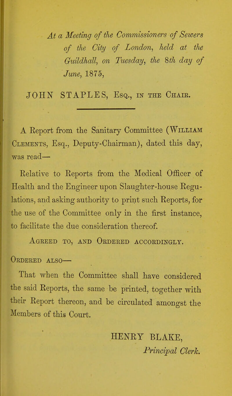 At a Meeting of the Commissioners of Sewers of the City of London^ held at the Guildhall, on Tuesday, the Sth day of June, 1875, JOHN STAPLES, Esq., in the Chair. A Report from the Sanitary Committee (William Clements, Esq., Deputy-Chairman), dated this day, was read- Relative to Reports from the Medical Officer of Health and the Engineer upon Slaughter-house Regu- lations, and asking authority to print such Reports, for the use of the Committee only in the first instance, to facilitate the due consideration thereof. Agreed to, and Ordered accordingly. Ordered also— That when the Committee shall have considered the said Reports, the same be printed, together with their Report thereon, and be circulated amongst the Members of this Court. HENRY BLAKE, Principal Clerk.