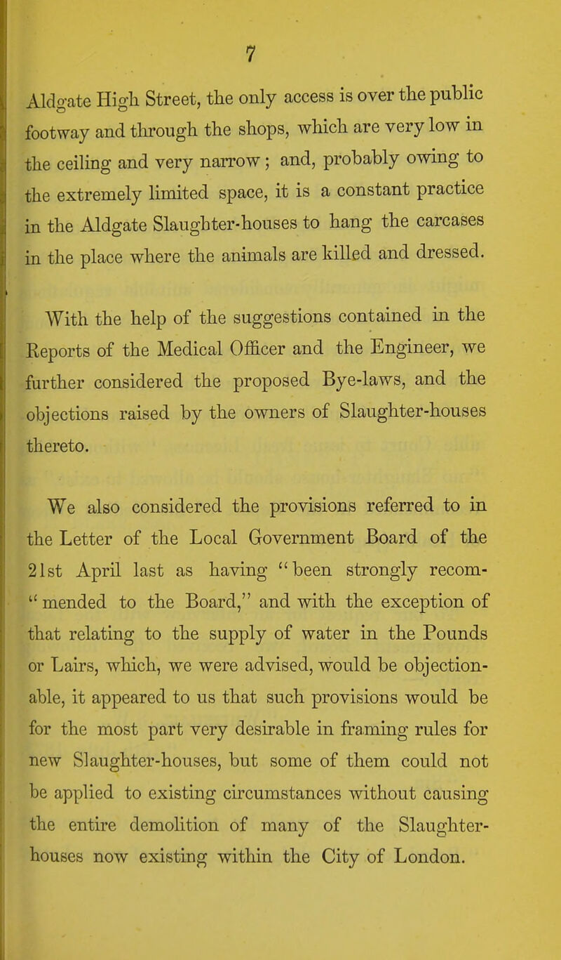 Aldgate High Street, the only access is over the public footway and tlirough the shops, wHch are very low in the ceiling and very narrow; and, probably owing to the extremely limited space, it is a constant practice in the Aldgate Slaughter-houses to hang the carcases in the place where the animals are killed and dressed. With the help of the suggestions contained in the Keports of the Medical Officer and the Engineer, we further considered the proposed Bye-laws, and the objections raised by the owners of Slaughter-houses thereto. We also considered the provisions referred to in the Letter of the Local Government Board of the 21st April last as having been strongly recom-  mended to the Board, and with the exception of that relating to the supply of water in the Pounds or Lairs, which, we were advised, would be objection- able, it appeared to us that such provisions would be for the most part very desirable in framing rules for new Slaughter-houses, but some of them could not he applied to existing circumstances without causing the entire demolition of many of the Slaughter- houses now existing within the City of London.