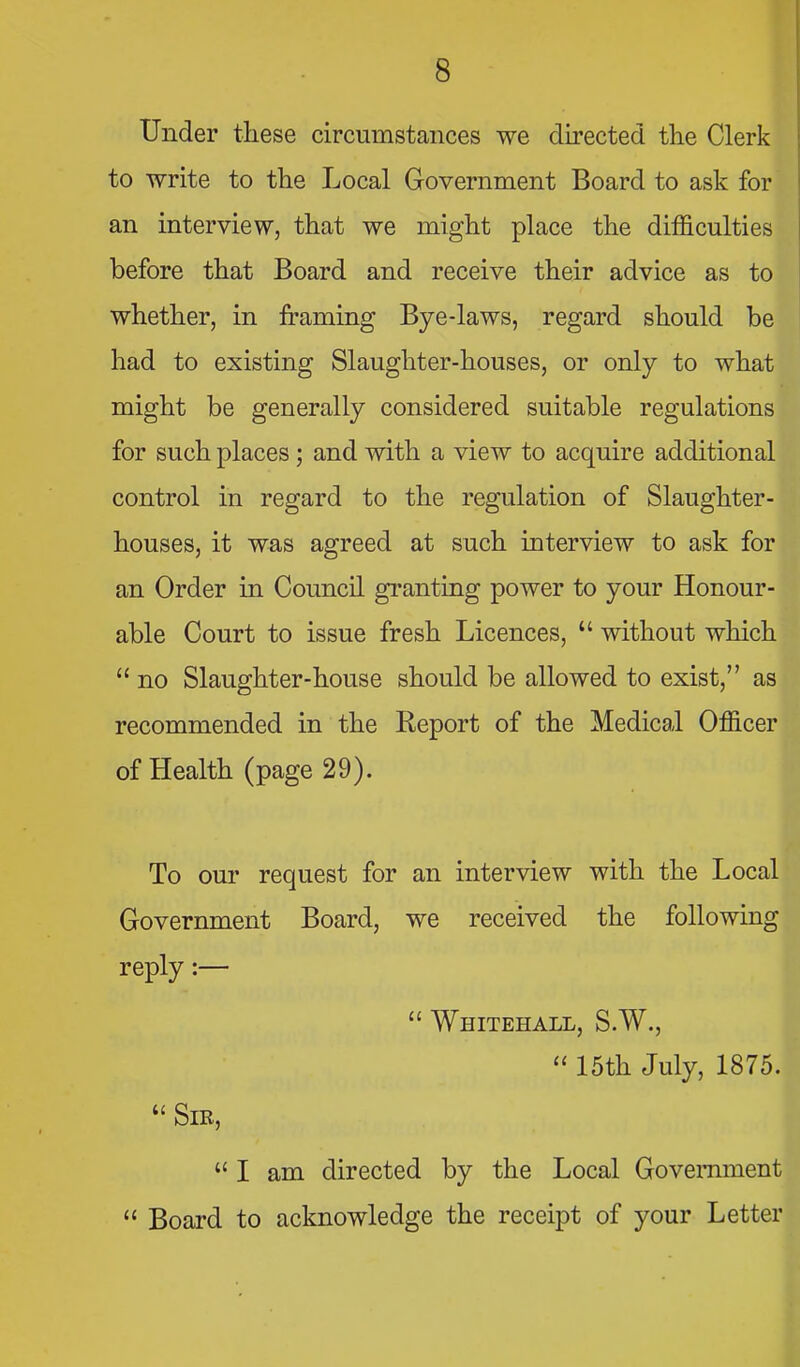 Under these circumstances we directed the Clerk to write to the Local Government Board to ask for an interview, that we might place the difficulties before that Board and receive their advice as to whether, in framing Bye-laws, regard should be had to existing Slaughter-houses, or only to what might be generally considered suitable regulations for such places; and with a view to acquire additional control in regard to the regulation of Slaughter- houses, it was agreed at such interview to ask for an Order in Council granting power to your Honour- able Court to issue fresh Licences,  without which  no Slaughter-house should be allowed to exist, as recommended in the Report of the Medical Officer of Health (page 29). To our request for an interview with the Local Government Board, we received the following reply:—  Whitehall, S.W.,  15th July, 1875.  Sir,  I am directed by the Local Government  Board to acknowledge the receipt of your Letter