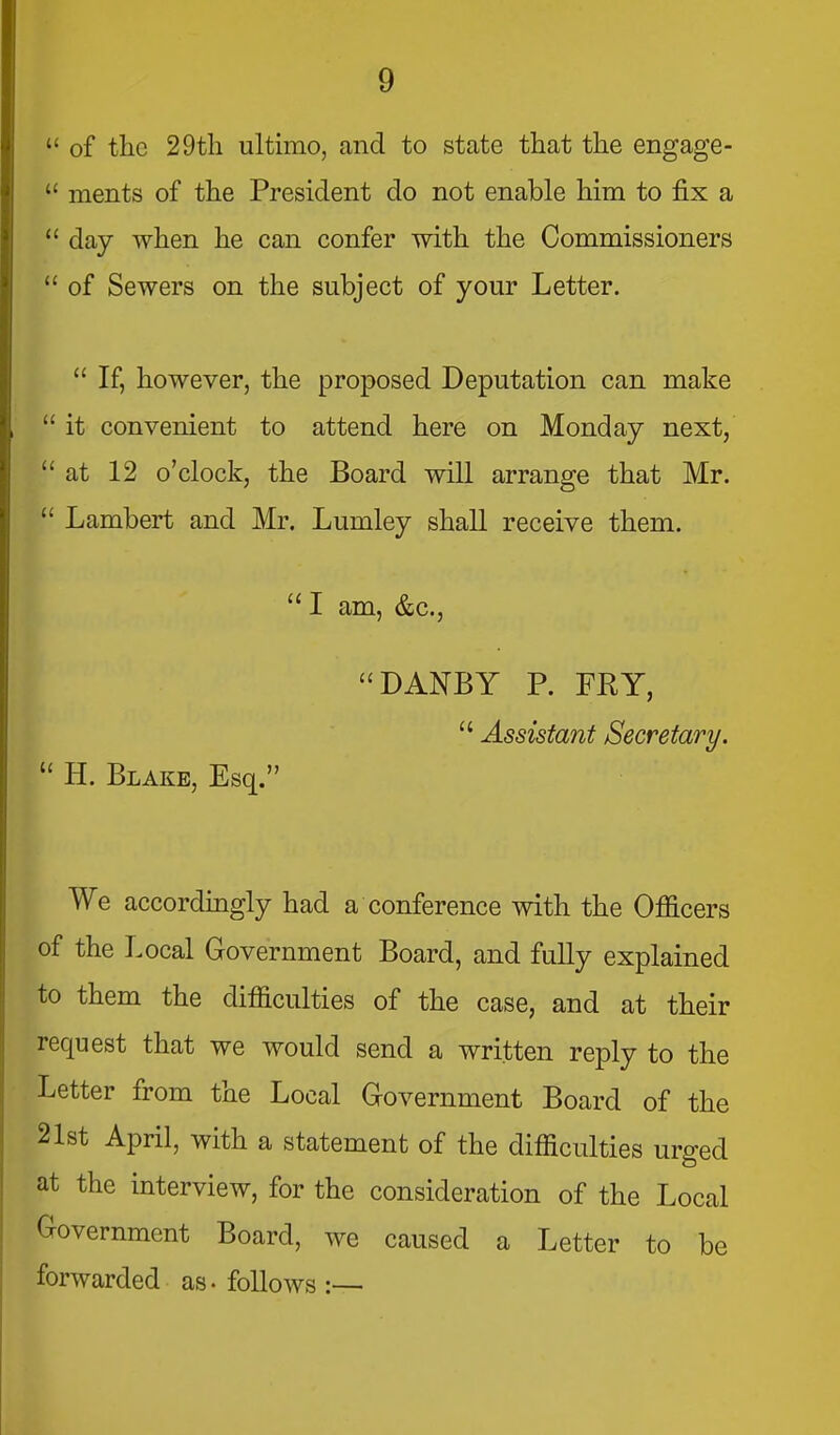  of the 29tli ultimo, and to state that the engage-  ments of the President do not enable him to fix a  day when he can confer with the Commissioners  of Sewers on the subject of your Letter.  If, however, the proposed Deputation can make  it convenient to attend here on Monday next,  at 12 o'clock, the Board will arrange that Mr.  Lambert and Mr. Lumley shall receive them. I am, &c., DANBY P. FRY,  Assistant Secretary.  H. Blake, Esq. We accordingly had a conference with the Officers of the Local Government Board, and fully explained to them the difficulties of the case, and at their request that we would send a written reply to the Letter from the Local Government Board of the 2l8t April, with a statement of the difficulties urged at the interview, for the consideration of the Local Government Board, we caused a Letter to be forwarded as- follows :—