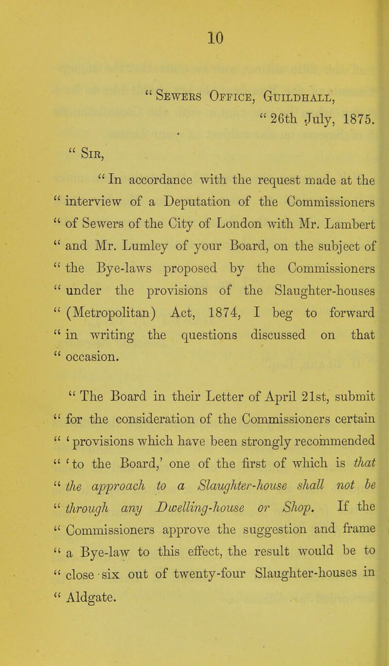  Seweks Office, Guildhall,  26tli July, 1875.  Sir,  In accordance with the request made at the  interview of a Deputation of the Commissioners  of Sewers of the City of London with Mr. Lambert  and Mr. Lumley of your Board, on the subject of  the Bye-laws proposed by the Commissioners  under the provisions of the Slaughter-houses  (Metropolitan) Act, 1874, I beg to forward  in writing the questions discussed on that  occasion.  The Board in their Letter of April 21st, submit  for the consideration of the Commissioners certain  ' provisions which have been strongly recoinmended Ho the Board,' one of the first of which is that  tJie approach to a Slaughter-house shall not he  through any Dwelling-house or Shop. If the  Commissioners approve the suggestion and frame  a Bye-law to this effect, the result would be to  close six out of twenty-four Slaughter-houses in  Aldgate.