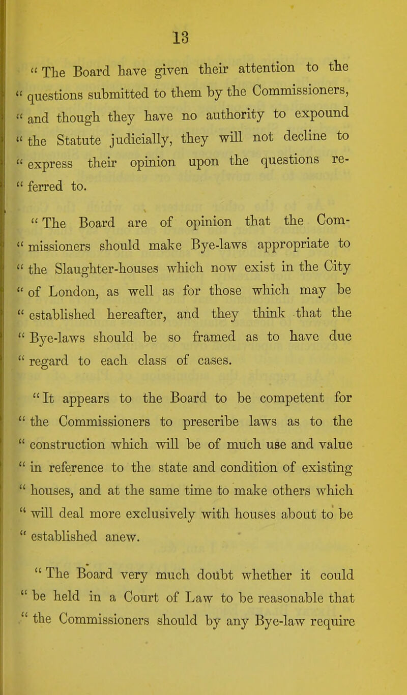  The Board have given their attention to the  questions submitted to them by the Commissioners,  and though they have no authority to expound  the Statute judicially, they will not decline to  express theii- opinion upon the questions re-  ferred to. The Board are of opinion that the Com-  missioners should make Bye-laws appropriate to  the Slaughter-houses which now exist in the City  of London, as well as for those which may be  estabhshed hereafter, and they think that the  Bye-laws should be so framed as to have due  regard to each class of cases. It appears to the Board to be competent for  the Commissioners to prescribe laws as to the  construction which will be of much use and value  in reference to the state and condition of existing  houses, and at the same time to make others which  will deal more exclusively with houses about to be  established anew.  The Board very much doubt whether it could  be held in a Court of Law to be reasonable that the Commissioners should by any Bye-law require