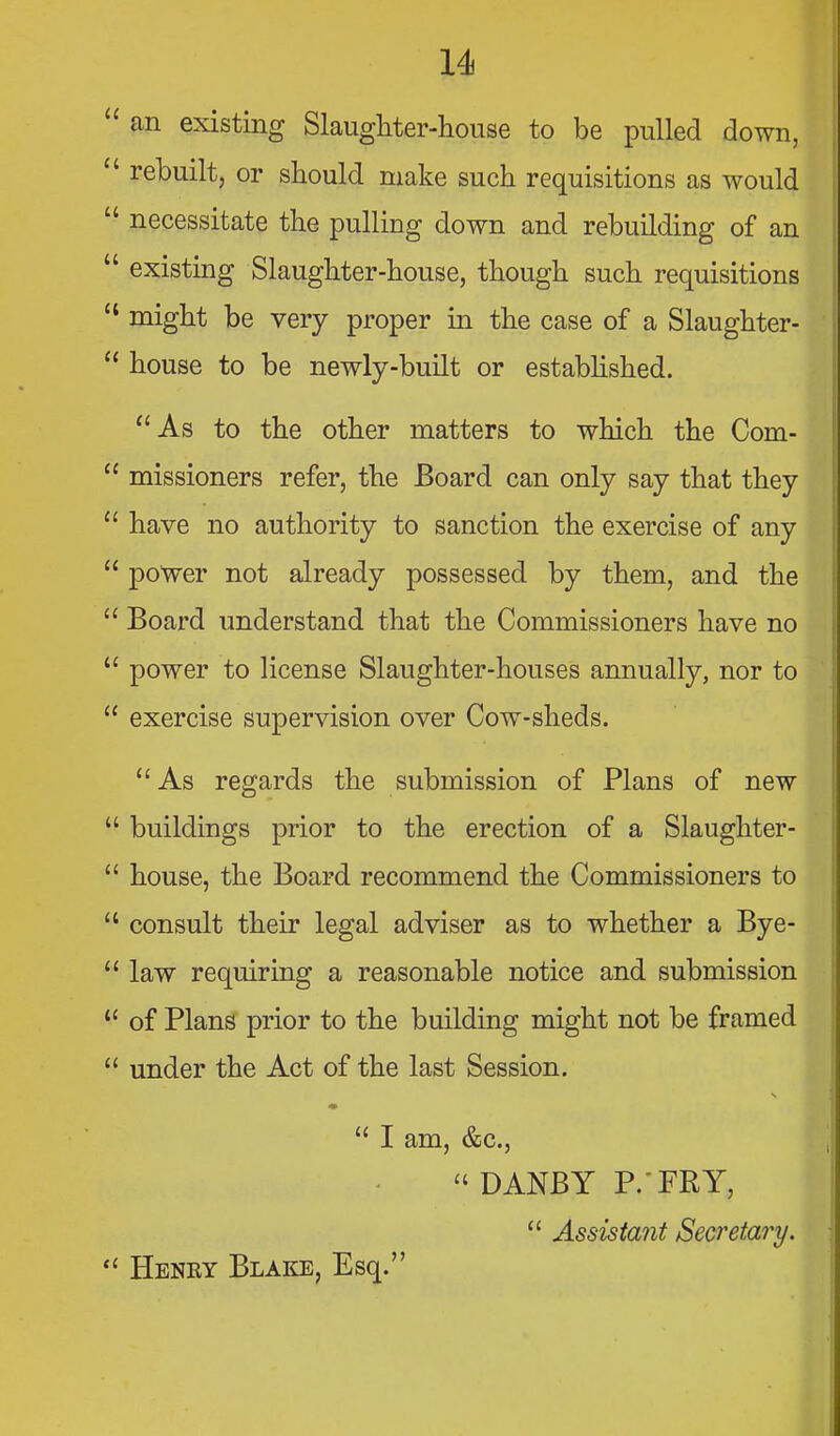 u an existing Slaugliter-house to be pulled down,  rebuilt, or should make such requisitions as would  necessitate the pulling down and rebuilding of an  existing Slaughter-house, though such requisitions  might be very proper in the case of a Slaughter-  house to be newly-built or estabhshed. As to the other matters to which the Com- !  missioners refer, the Board can only say that they |  have no authority to sanction the exercise of any \  power not already possessed by them, and the  Board understand that the Commissioners have no  power to license Slaughter-houses annually, nor to  exercise supervision over Cow-sheds. As regards the submission of Plans of new  buildings prior to the erection of a Slaughter-  house, the Board recommend the Commissioners to  consult their legal adviser as to whether a Bye-  law requiring a reasonable notice and submission  of Plans prior to the building might not be framed  under the Act of the last Session.  I am, &c.,  DANBY P.-FRY,  Assistant Secretary.  Henry Blake, Esq.