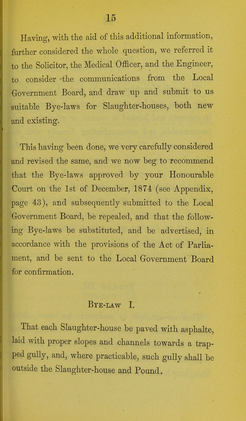 Having, with the aid of this additional information, further considered the whole question, we referred it to the SoHcitor, the Medical Officer, and the Engineer, to consider the communications from the Local Government Board, and draw up and submit to us suitable Bye-laws for Slaughter-houses, both new and existing. This having been done, we very carefully considered and revised the same, and we now beg to recommend that the Bye-laws approved by your Honourable Court on the 1st of December, 1874 (see Appendix, page 43), and subsequently submitted to the Local Government Board, be repealed, and that the follow- ing Bye-laws be substituted, and be advertised, in accordance with the provisions of the Act of Parlia- ment, and be sent to the Local Government Board for confirmation. Bye-law I. That each Slaughter-house be paved with asphalte, laid with proper slopes and channels towards a trap- ped gully, and, where practicable, such gully shall be outside the Slaughter-house and Pound.