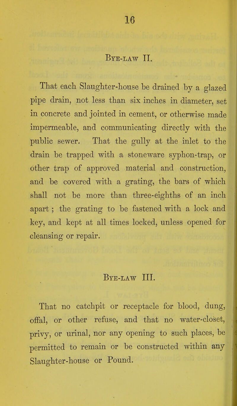 Bye-law TI. That eacli Slaughter-house be drained by a glazed pipe drain, not less than six inches in diameter, set in concrete and jointed in cement, or otherwise made impermeable, and communicating directly with the public sewer. That the gully at the inlet to the drain be trapped with a stoneware syphon-trap, or other trap of approved material and construction, and be covered with a grating, the bars of which shall not be more than three-eighths of an inch apart; the grating to be fastened with a lock and key, and kept at all times locked, unless opened for cleansing or repair. Bye-law III. That no catchpit or receptacle for blood, dung, offal, or other refuse, and that no water-closet, privy, or urinal, nor any opening to such places, be permitted to remain or be constructed within any Slaughter-house or Pound.