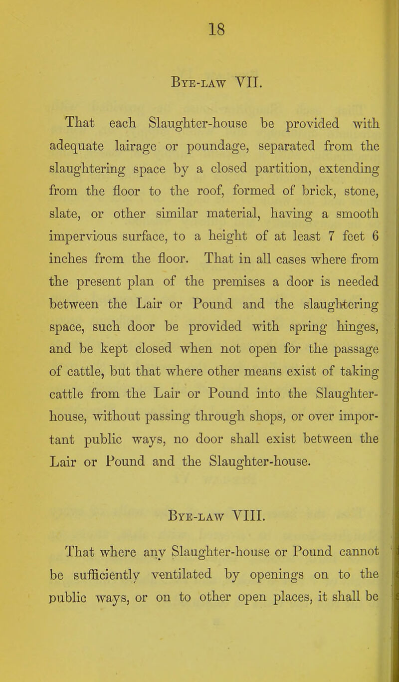 Bye-law VII. That each Slaughter-house be provided with adequate lairage or poundage, separated from the slaughtering space by a closed partition, extending from the floor to the roof, formed of brick, stone, slate, or other similar material, having a smooth impervious surface, to a height of at least 7 feet 6 inches from the floor. That in all cases where fi'om the present plan of the premises a door is needed between the Lair or Pound and the slaughtering space, such door be provided with spring hinges, and be kept closed when not open for the passage of cattle, but that where other means exist of taking cattle from the Lair or Pound into the Slaughter- house, without passing through shops, or over impor- tant public ways, no door shall exist between the Lair or Pound and the Slaughter-house. Bye-law YIII. That where any Slauo-hter-house or Pound cannot be sufliciently ventilated by openings on to the public ways, or on to other open places, it shall be