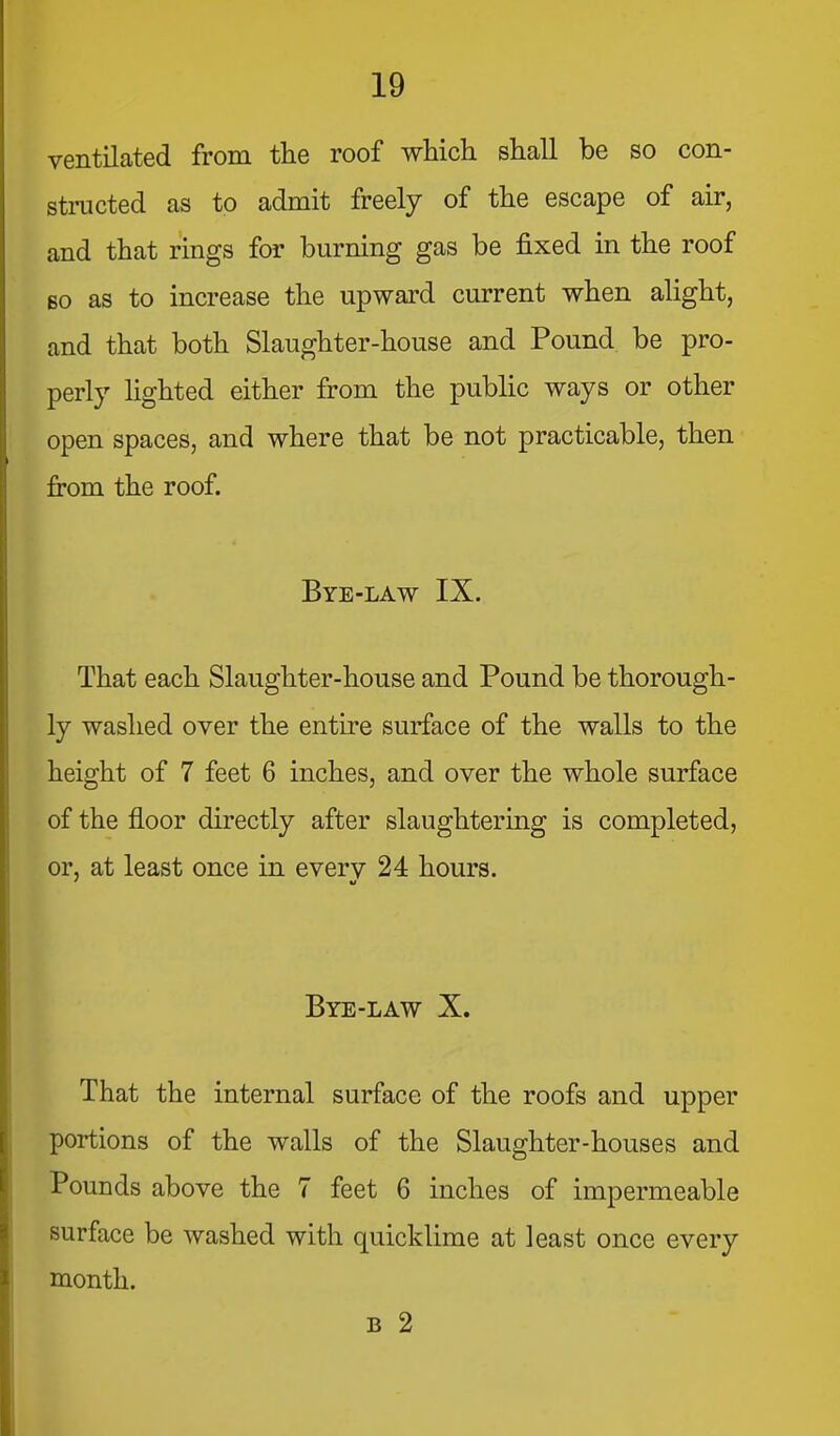 ventilated from the roof which shall be so con- structed as to admit freely of the escape of air, and that rings for burning gas be fixed in the roof Bo as to increase the upward current when alight, and that both Slaughter-house and Pound be pro- perly lighted either from the public ways or other open spaces, and where that be not practicable, then from the roof. Bye-law IX. That each Slaughter-house and Pound be thorough- ly washed over the entire surface of the walls to the height of 7 feet 6 inches, and over the whole surface of the floor directly after slaughtering is completed, or, at least once in every 24 hours. Bye-law X. That the internal surface of the roofs and upper portions of the walls of the Slaughter-houses and Pounds above the 7 feet 6 inches of impermeable surface be washed with quicklime at least once every month. B 2