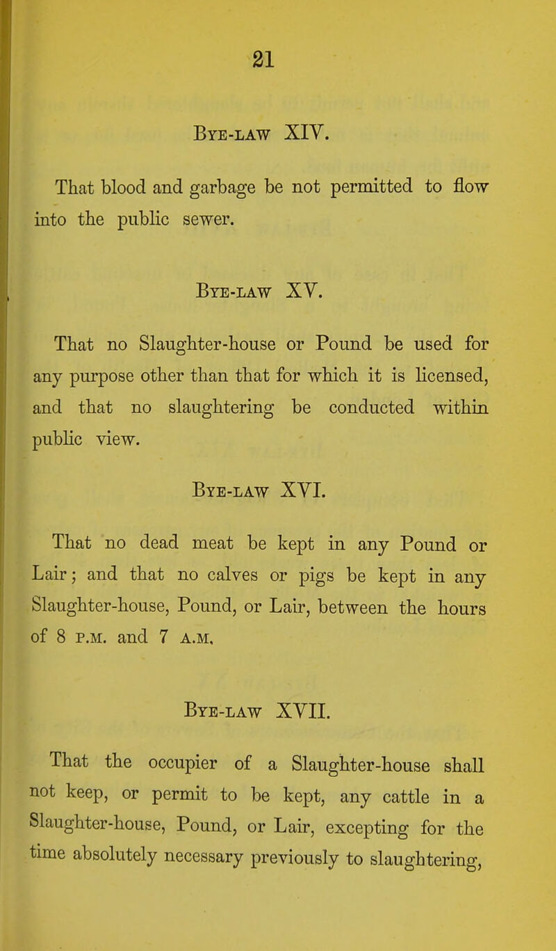 31 Bye-law XIV. That blood and garbage be not permitted to flow into the public sewer. Bte-law XV. That no Slaughter-house or Pound be used for any purpose other than that for which it is licensed, and that no slaughtering be conducted within public view. Bye-law XVI. That no dead meat be kept in any Pound or Lair; and that no calves or pigs be kept in any Slaughter-house, Pound, or Lair, between the hours of 8 P.M. and 7 a.m. Bye-law XVII. That the occupier of a Slaughter-house shall not keep, or permit to be kept, any cattle in a Slaughter-house, Pound, or Lair, excepting for the time absolutely necessary previously to slaughtering,