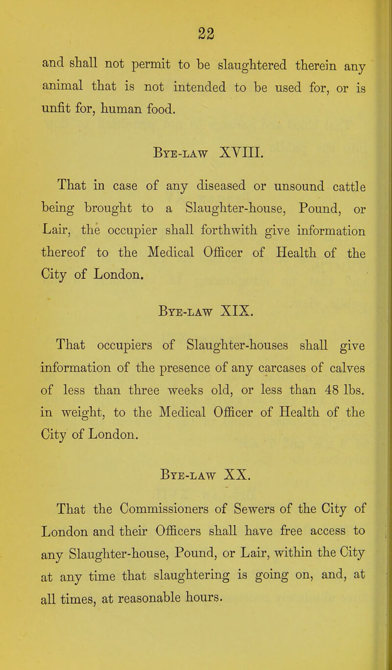 and shall not permit to be slaughtered therein any animal that is not intended to be used for, or is unfit for, human food. Bye-law XVIII. That in case of any diseased or unsound cattle being brought to a Slaughter-house, Pound, or Lair, the occupier shall forthwith give information thereof to the Medical Officer of Health of the City of London. Bye-law XIX. That occupiers of Slaughter-houses shaU give information of the presence of any carcases of calves of less than three weeks old, or less than 48 lbs. in weight, to the Medical Officer of Health of the City of London. Bye-law XX. That the Commissioners of Sewers of the City of London and their Officers shall have free access to any Slaughter-house, Pound, or Lair, within the City at any time that slaughtering is going on, and, at aU times, at reasonable hours.