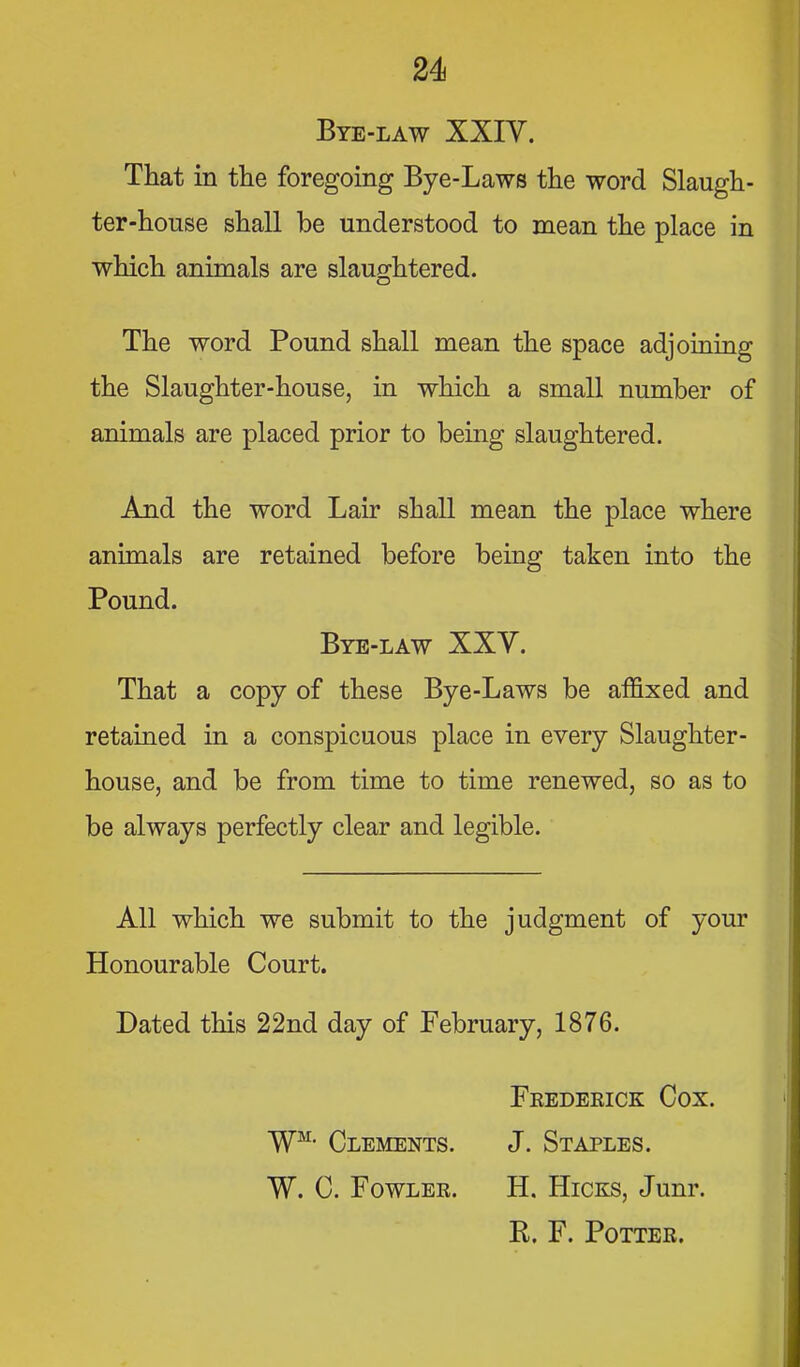 Bye-law XXIV. That in the foregoing Bye-Laws the word Slaugh- ter-house shall be understood to mean the place in which animals are slaughtered. The word Pound shall mean the space adjoining the Slaughter-house, in which a small number of animals are placed prior to being slaughtered. And the word Lair shall mean the place where animals are retained before being taken into the Pound. Bye-law XXY. That a copy of these Bye-Laws be affixed and retained in a conspicuous place in every Slaughter- house, and be from time to time renewed, so as to be always perfectly clear and legible. All which we submit to the judgment of your Honourable Court. Dated this 22nd day of February, 1876. Frederick Cox. W^- Clements. J. Staples. W. C. Fowler. H. Hicks, Junr. R. F. Potter.