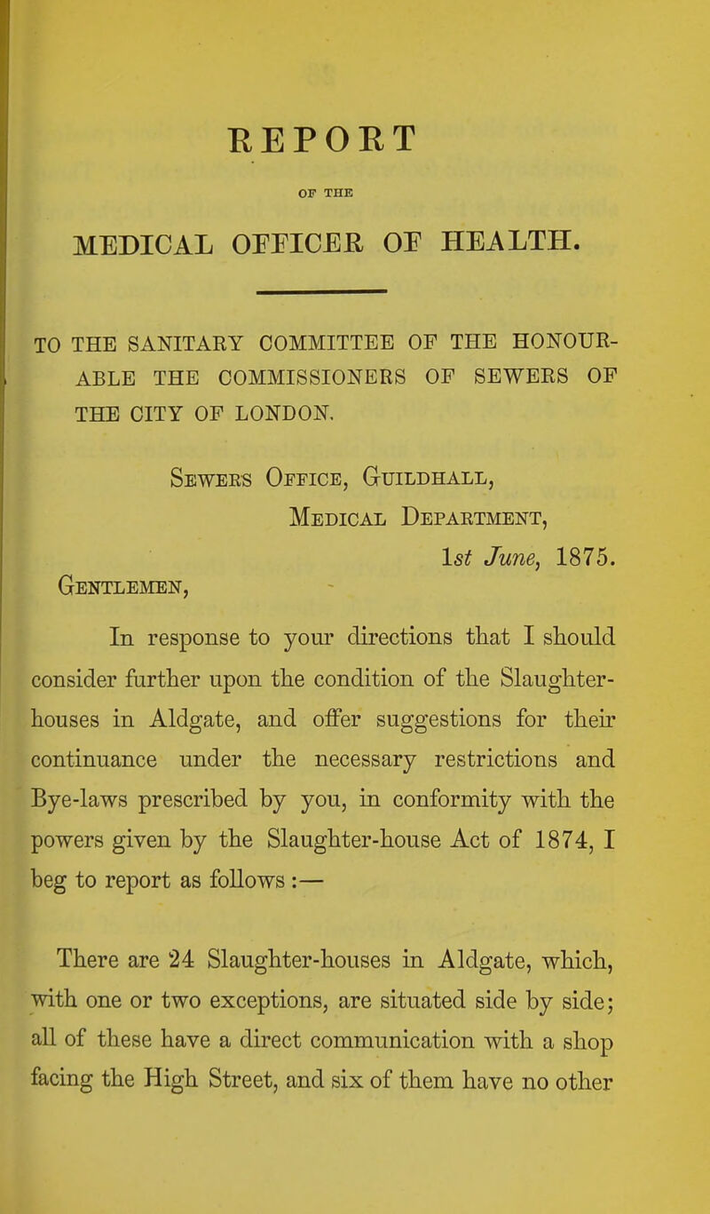 REPORT OF THE MEDICAL OrEICER OE HEALTH. TO THE SANITARY COMMITTEE OF THE HONOUR- ABLE THE COMMISSIONERS OP SEWERS OF THE CITY OF LONDON. Sewers Office, Guildhall, Medical Department, 1st June, 1875. Gentlemen, In response to your directions that I should consider further upon the condition of the Slaughter- houses in Aldgate, and offer suggestions for their continuance under the necessary restrictions and Bye-laws prescribed by you, in conformity with the powers given by the Slaughter-house Act of 1874, I beg to report as follows :— There are 24 Slaughter-houses in Aldgate, which, with one or two exceptions, are situated side by side; all of these have a direct communication with a shop facing the High Street, and six of them have no other