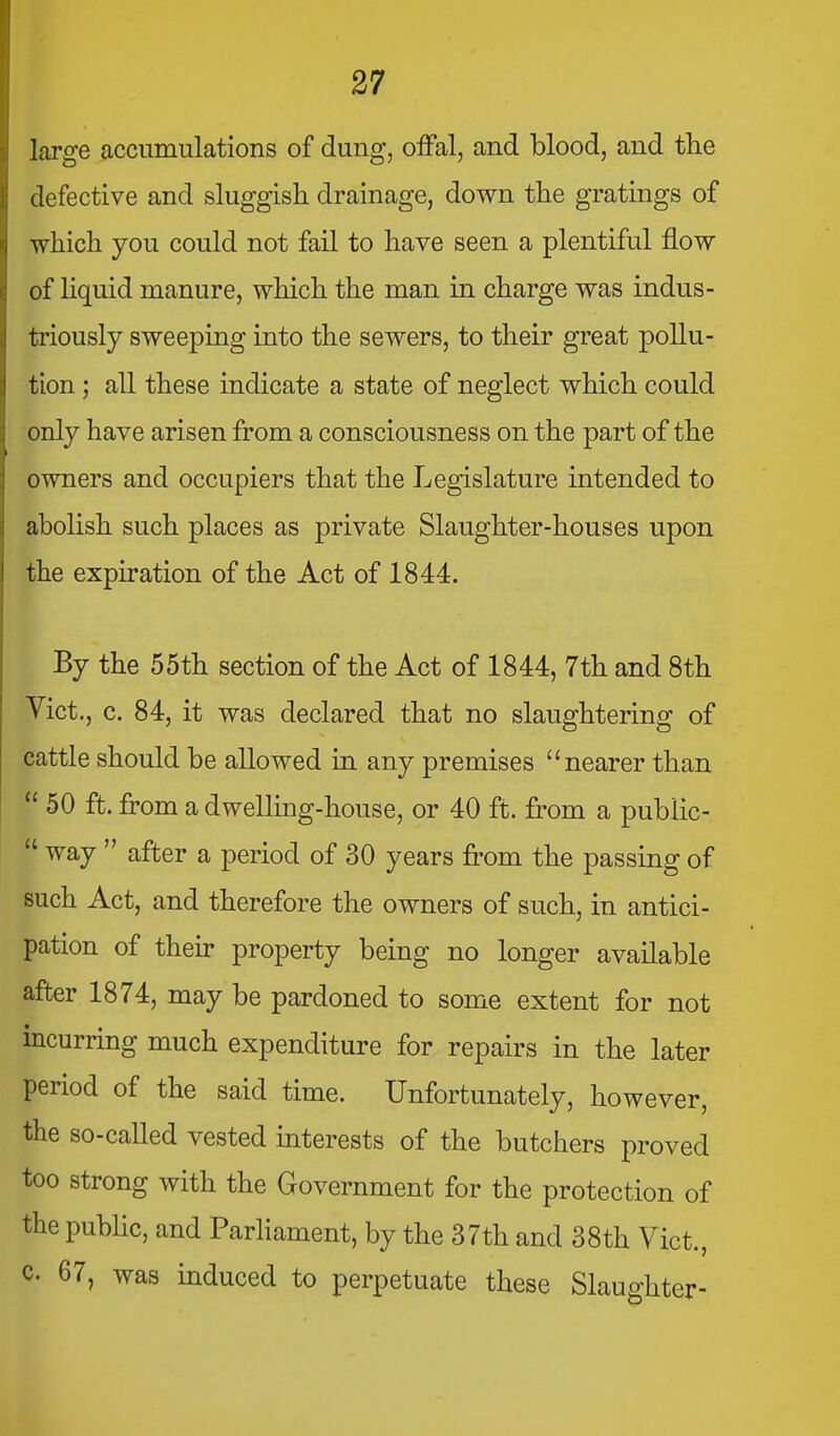 large accumulations of dung, offal, and blood, and the defective and sluggish drainage, down the gratings of which you could not fail to have seen a plentiful flow of liquid manure, which the man in charge was indus- triously sweeping into the sewers, to their great pollu- tion ; all these indicate a state of neglect which could only have arisen from a consciousness on the part of the owners and occupiers that the Legislature intended to abolish such places as private Slaughter-houses upon the expiration of the Act of 1844. By the 55th section of the Act of 1844, 7th and 8th Yict., c. 84, it was declared that no slaughtering of cattle should be allowed in any premises nearer than  50 ft. from a dwelling-house, or 40 ft. from a public-  way  after a period of 30 years from the passing of such Act, and therefore the owners of such, in antici- pation of their property being no longer available after 1874, may be pardoned to some extent for not incurring much expenditure for repairs in the later period of the said time. Unfortunately, however, the so-called vested interests of the butchers proved too strong with the Government for the protection of the pubhc, and Parliament, by the 37th and 38th Yict., c. 67, was induced to perpetuate these Slauo-hter-