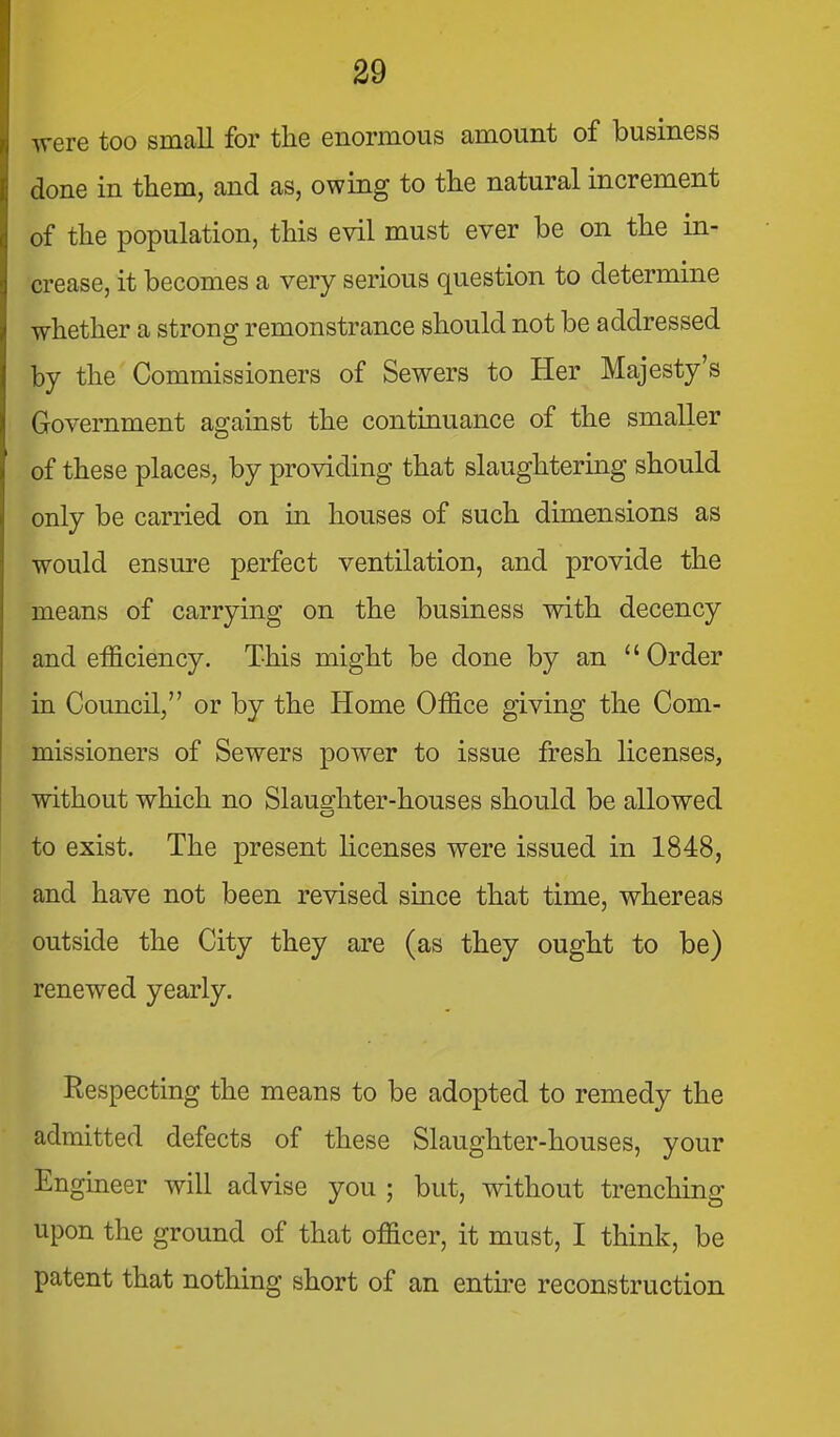 were too small for the enormous amount of business done in them, and as, owing to the natural increment of the population, this evil must ever be on the in- crease, it becomes a very serious question to determine whether a strong remonstrance should not be addressed by the Commissioners of Sewers to Her Majesty's Government against the continuance of the smaller of these places, by providing that slaughtering should only be carried on m houses of such dimensions as would ensure perfect ventilation, and provide the means of carrying on the business with decency and efficiency. This might be done by an  Order in Council, or by the Home Office giving the Com- missioners of Sewers power to issue fresh licenses, without which no Slaughter-houses should be allowed to exist. The present hcenses were issued in 1848, and have not been revised since that time, whereas outside the City they are (as they ought to be) renewed yearly. Respecting the means to be adopted to remedy the admitted defects of these Slaughter-houses, your Engineer will advise you ; but, without trenching upon the ground of that officer, it must, I think, be patent that nothing short of an entire reconstruction