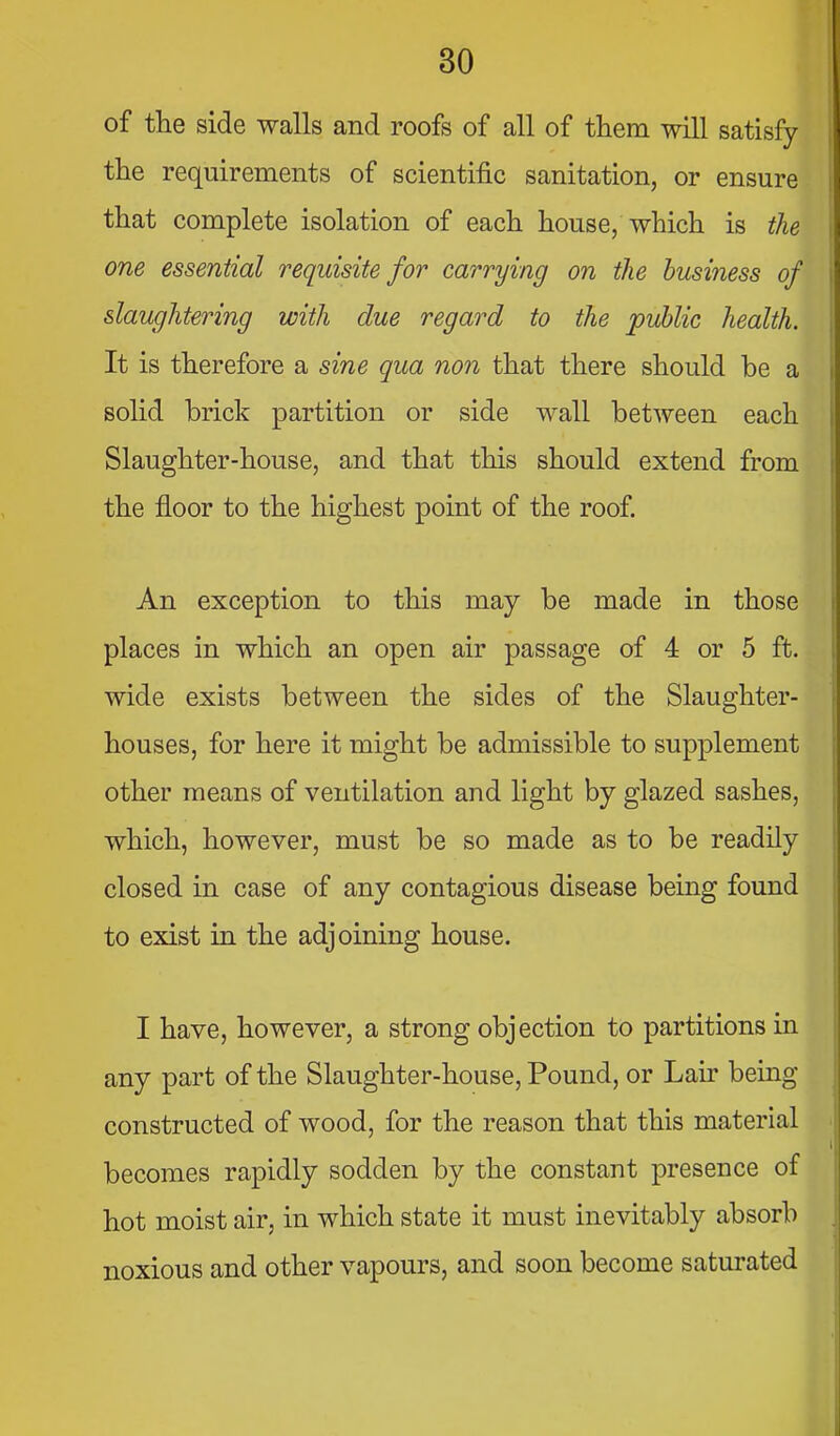 of the side walls and roofs of all of them will satisfy the requirements of scientific sanitation, or ensure that complete isolation of each house/which is the one essential requisite for carrying on the business of slaughtering with due regard to the public health. It is therefore a sine qua non that there should be a solid brick partition or side wall between each Slaughter-house, and that this should extend from the floor to the highest point of the roof An exception to this may be made in those places in which an open air passage of 4 or 5 ft. wide exists between the sides of the Slaughter- houses, for here it might be admissible to supplement other means of ventilation and light by glazed sashes, which, however, must be so made as to be readily closed in case of any contagious disease being found to exist in the adjoining house. I have, however, a strong objection to partitions in any part of the Slaughter-house, Pound, or Lair being constructed of wood, for the reason that this material becomes rapidly sodden by the constant presence of hot moist air, in which state it must inevitably absorb noxious and other vapours, and soon become saturated