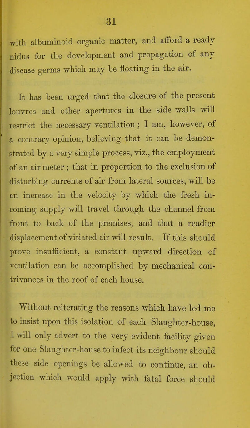 with albuminoid organic matter, and afford a ready nidus for the development and propagation of any disease germs which may be floating in the air. It has been urged that the closure of the present louvres and other apertures in the side walls will restrict the necessary ventilation; I am, however, of a contrary opinion, believing that it can be demon- strated by a very simple process, viz., the employment of an air meter; that in proportion to the exclusion of disturbing currents of air from lateral sources, will be an increase in the velocity by which the fresh in- coming supply will travel through the channel from front to back of the premises, and that a readier displacement of vitiated air will result. If this should prove insufficient, a constant upward direction of ventilation can be accomplished by mechanical con- trivances in the roof of each house. Without reiterating the reasons which have led me to insist upon this isolation of each Slaughter-house, I will only advert to the very evident facility given for one Slaughter-house to infect its neighbour should these side openings be allowed to continue, an ob- jection which would apply with fatal force should