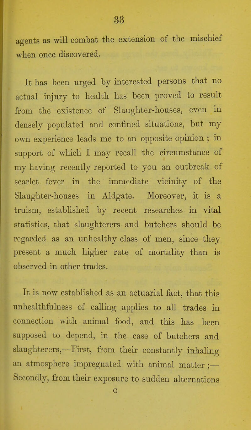 agents as will combat the extension of the mischief when once discovered. It has been urged by interested persons that no actual injury to health has been proved to result from the existence of Slaughter-houses, even in densely populated and confined situations, but my own experience leads me to an opposite opinion ; in support of which I may recall the circumstance of my having recently reported to you an outbreak of scarlet fever in the immediate vicinity of the Slaughter-houses in Aldgate. Moreover, it is a truism, estabhshed by recent researches in vital statistics, that slaughterers and butchers should be regarded as an unhealthy class of men, since they present a much higher rate of mortality than is observed in other trades. It is now established as an actuarial fact, that this unhealthfulness of calling applies to all trades in connection with animal food, and this has been supposed to depend, in the case of butchers and slaughterers,—First, from their constantly inhaling an atmosphere impregnated with animal matter ;— Secondly, from their exposure to sudden alternations c