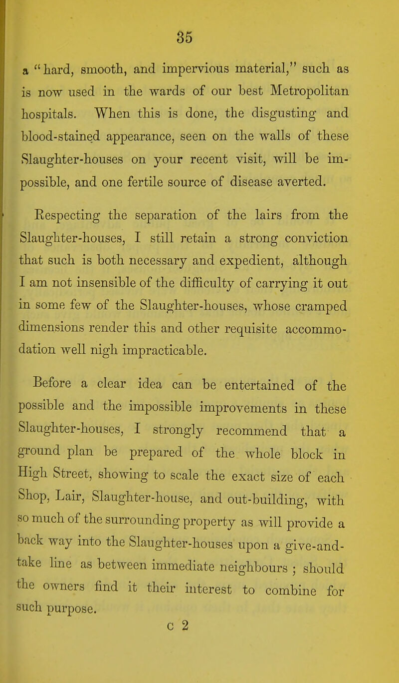 a ''hard, smooth, and impervious material, such as is now used in the wards of our best Metropolitan hospitals. When this is done, the disgusting and blood-stained appearance, seen on the walls of these Slaughter-houses on your recent visit, will be im- possible, and one fertile source of disease averted. Eespecting the separation of the lairs from the Slaughter-houses, I still retain a strong conviction that such is both necessary and expedient, although I am not insensible of the difficulty of carrying it out in some few of the Slaughter-houses, whose cramped dimensions render this and other requisite accommo- dation well nigh impracticable. Before a clear idea can be entertained of the possible and the impossible improvements in these Slaughter-houses, I strongly recommend that a ground plan be prepared of the whole block in High Street, showing to scale the exact size of each Shop, Lair, Slaughter-house, and out-building, with so much of the surrounding property as will provide a back way into the Slaughter-houses upon a give-and- take Ime as between immediate neighbours ; should the owners find it their interest to combine for such purpose. C 2