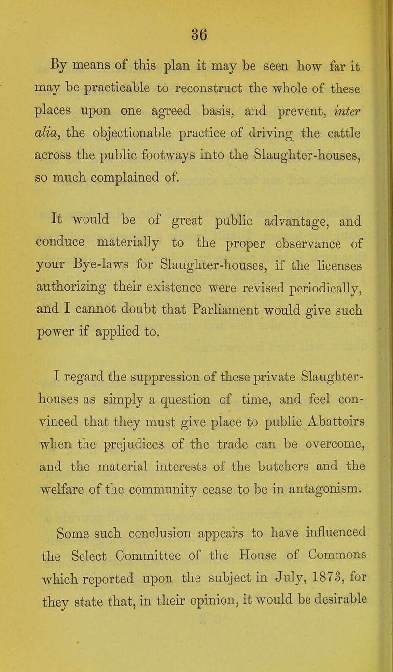 By means of this plan it may be seen liow far it may be practicable to reconstruct the whole of these places upon one agreed basis, and prevent, inter alia, the objectionable practice of driving the cattle across the public footways into the Slaughter-houses, so much complained of. It would be of great public advantage, and conduce materially to the proper observance of your Bye-laws for Slaughter-houses, if the licenses authorizing their existence were revised periodically, and I cannot doubt that Parliament would give such power if applied to. I regard the suppression of these private Slaughter- houses as simply a question of time, and feel con- vinced that they must give place to public Abattoirs when the prejudices of the trade can be overcome, and the material interests of the butchers and the welfare of the community cease to be in antagonism. Some such conclusion appears to have influenced the Select Committee of the House of Commons which reported upon the subject in July, 1873, for they state that, in their opinion, it would be desirable