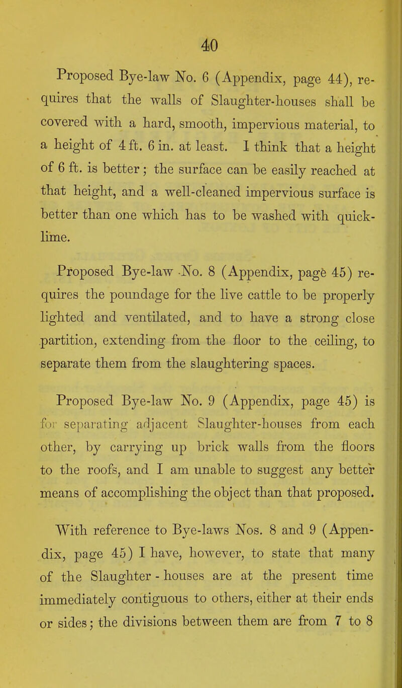 Proposed Bye-law No. 6 (Appendix, page 44), re- quires that the walls of Slaughter-houses shall be covered with a hard, smooth, impervious material, to a height of 4 ft. 6 m. at least. 1 think that a height of 6 ft. is better; the surface can be easily reached at that height, and a well-cleaned impervious surface is better than one which has to be washed with quick- lime. Proposed Bye-law No. 8 (Appendix, pagfe 45) re- quires the poundage for the live cattle to be properly lighted and ventilated, and to have a strong close partition, extending from the floor to the ceiling, to separate them from the slaughtering spaces. Proposed Bye-law No. 9 (Appendix, page 45) is for separating a^ljacent Slaughter-houses from each other, by carrying up brick walls from the floors to the roofs, and I am unable to suggest any better means of accomphshing the object than that proposed. With reference to Bye-laws Nos. 8 and 9 (Appen- dix, page 45) I have, however, to state that many of the Slaughter - houses are at the present time immediately contiguous to others, either at their ends or sides; the divisions between them are from 7 to 8