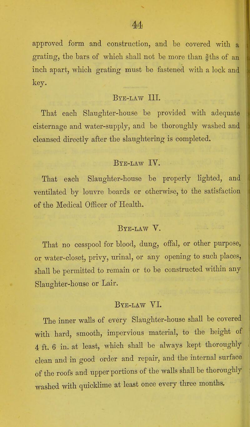 approved form and construction, and be covered with a grating, the bars of which shall not be more than f ths of an inch apart, which grating must be fastened with a lock and key. Bye-law HI. That each Slaughter-house be provided with adequate cisternage and water-supplj, and be thoroughly washed and cleansed directly after the slaughtering is completed. Bye-law IV. That each Slaughter-house be properly hghted, and ventilated by louvre boards or otherwise, to the satisfaction of the Medical Officer of Health. Bye-law V. That no cesspool for blood, dung, offal, or other purpose, or water-closet, privy, urinal, or any opening to such places, shall be permitted to remain or to be constructed within any Slaughter-house or Lair. Bye-law VI. The inner walls of every Slaughter-house shall be covered with hard, smooth, impervious material, to the height of 4 ft. 6 in. at least, which shall be always kept thoroughly clean and in good order and repair, and the internal surface of the roofs and upper portions of the walls shall be thoroughly washed with quicklime at least once every three months.