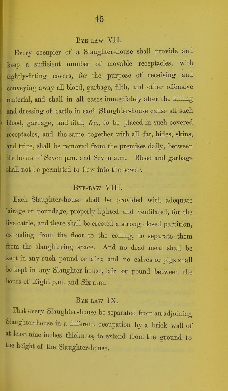 Bye-law VII. Every occupier of a Slaughter-house shall provide and keep a sufficient number of movable receptacles, with tightly-fitting covers, for the purpose of receiving and conveying away all blood, garbage, filth, and other offensive material, and shall in all cases immediately after the killing and dressing of cattle in each Slaughter-house cause all such blood, garbage, and filth, &c,, to be placed in such covered receptacles, and the same, together with all fat, hides, skins, and tripe, shall be removed from the premises daily, between the hours of Seven p.m. and Seven a.m. Blood and garbage shall not be permitted to flow into the sewer. Bye-law YIII. Each Slaughter-house shall be provided with adequate lairage or poundage, properly lighted and ventilated, for the live cattle, and there shall be erected a strong closed partition, extending from the floor to the ceiling, to separate them from the slaughtering space. And no dead meat shall be kept in any such pound or lair ; and no calves or pigs shall be kept in any Slaughter-house, lair, or pound between the hours of Eight p.m. and Six a.m. Bye-law IX. That every Slaughter-house be separated from an adjoining Slaughter-house in a different occupation by a brick wall of at least nine inches thickness, to extend from the ground to the height of the Slaughter-house.