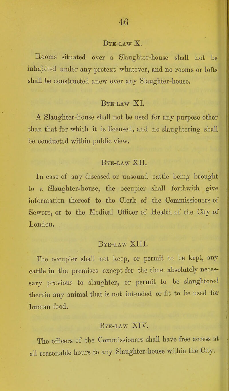 Bye-law X. Rooms situated over a Slaugliter-house shall not be inhabited under any pretext whatever, and no rooms or lofts shall be constructed anew over any Slaughter-house. Bye-law XI. A Slaughter-house shall not be used for any purpose other than that for which it is licensed, and no slaughtering shall be conducted within public view. Bye-law XII. In case of any diseased or unsound cattle being brought to a Slaughter-house, the occupier shall forthwith give information thereof to the Clerk of the Commissioners of Sewers, or to the Medical Officer of Health of the City of London. Bye-law XIII. The occupier shall not keep, or permit to be kept, any cattle in the premises except for the time absolutely neces- sary previous to slaughter, or permit to be slaughtered therein any animal that is not intended or fit to be used for human food. Bye-law XIV. The officers of the Commissioners shall have free access at all reasonable hours to any Slaughter-house within the City.