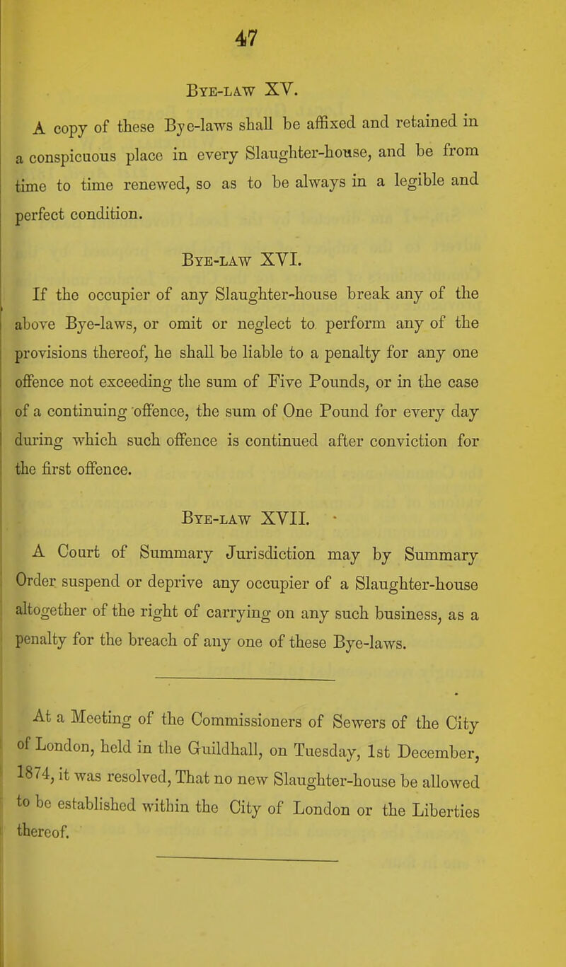 Bye-la-W XV. A copy of these Bye-laws shall be affixed and retained in a conspicuous place in every Slaughter-house, and be from time to time renewed, so as to be always in a legible and perfect condition. Bye-law XVI. If the occupier of any Slaughter-house break any of the above Bye-laws, or omit or neglect to perform any of the provisions thereof, he shall be liable to a penalty for any one offence not exceeding the sum of Five Pounds, or in the case of a continuing off'ence, the sum of One Pound for every day during which such offence is continued after conviction for the first offence. Bye-law XVII. • A Court of Summary Jurisdiction may by Summary Order suspend or deprive any occupier of a Slaughter-house altogether of the right of carrying on any such business, as a penalty for the breach of any one of these Bye-laws. At a Meeting of the Commissioners of Sewers of the City of London, held in the Guildhall, on Tuesday, 1st December, 1874, it was resolved. That no new Slaughter-house be aUowed to be established within the City of London or the Liberties thereof.