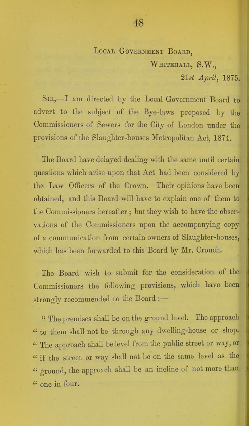 Local Goveenment Board, Whitehall, S.W., 21st April, 1875. Sir,—I am dii-ected by the Local Government Board to advert to the subject of the Bje-laws proposed by the Commissioners of Sewers for the City of London under the provisions of the Slaughter-houses Metropolitan Act, 1874. The Board have delayed dealing with the same until certain questions which arise upon that Act had been considered by the Law Officers of the Crown. Their opinions have been obtained, and this Board will have to explain one of them to the Commissioners hereafter; but they wish to have the obser- vations of the Commissioners upon the accompanying copy of a communication from certain owners of Slaughter-houses, which has been forwarded to this Board by Mr. Crouch. The Board wish to submit for the consideration of the Commissioners the following provisions, which have been strongly recommended to the Board :—  The premises shall be on the ground level. The approach  to them shall not be through any dwelling-house or shop.  The approach shall be level from the public street or way, or  if the street or way shall not be on the same level as the  ground, the approach shall be an incline of not more than-  one in four*