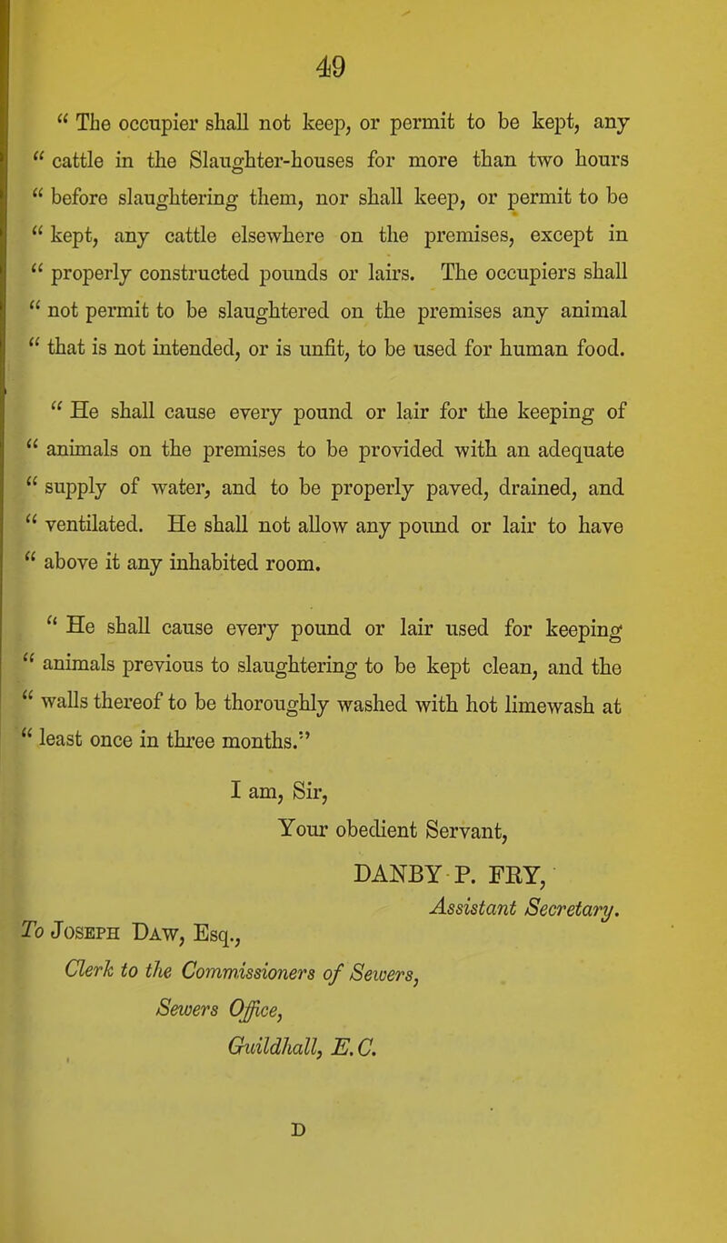  The occupier shall not keep, or permit to be kept, any  cattle in the Slaughter-houses for more than two hours  before slaughtering tliem, nor shall keep, or permit to be  kept, any cattle elsewhere on the premises, except in  properly constructed pounds or lairs. The occupiers shall  not permit to be slaughtered on the premises any animal  that is not intended, or is unfit, to be used for human food.  He shall cause every pound or lair for the keeping of  animals on the premises to be provided with an adequate  supply of water, and to be properly paved, drained, and  ventilated. He shall not allow any pound or lair to have  above it any inhabited room. He shall cause every pound or lair used for keeping animals previous to slaughtering to be kept clean, and the  walls thereof to be thoroughly washed with hot limewash at  least once in three months. I am, Sir, Your obedient Servant, DANEY P. FRY, Assistant Secretary. To Joseph Daw, Esq., Clerk to the Commissioners of Sewers, Sewers Office, Guildhall, E. C. D