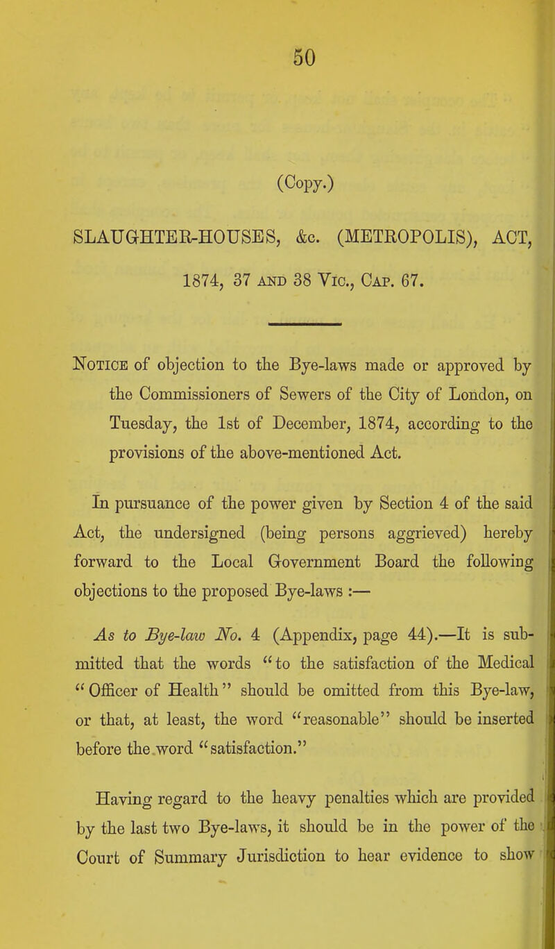 (Copy.) SLAUGHTEMOUSES, &c. (METROPOLIS), ACT, 1874, 37 AND 38 Vic, Cap. 67. Notice of objection to the Bye-laws made or approved by the Commissioners of Sewers of the City of London, on Tuesday, the 1st of December, 1874, according to the provisions of the above-mentioned Act. In pursuance of the power given by Section 4 of the said Act, the undersigned (being persons aggrieved) hereby forward to the Local Grovernment Board the following objections to the proposed Bye-laws :— ^5 to Bye-law No. 4 (Appendix, page 44).—It is sub- mitted that the words to the satisfaction of the Medical  Officer of Health should be omitted from this Bye-law, or that, at least, the word reasonable should be inserted before the.word satisfaction. Having regard to the heavy penalties which are provided by the last two Bye-laws, it should be in the power of the Court of Summary Jurisdiction to hear evidence to show