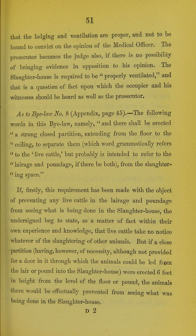 that the lodging and ventilation are proper, and not to be bound to convict on the opinion of the Medical Officer. The prosecutor becomes the judge also, if there is no possibility of bringing evidence in opposition to his opinion. The Slaughter-house is required to be  properly ventilated, and that is a question of fact upon which the occupier and his witnesses should be heard as well as the prosecutor. As to Bye-laio No. 8 (Appendix, page 45).—The following words in this Bye-law, namely,  and there shall be erected  a strong closed partition, extending from the floor to the ceiHng, to separate them (which word grammatically refers  to the ' Hve cattle,' but probably is intended to refer to the  lairage and poundage, if there be both), from the slaughter-  ing space. If, firstly, this requirement has been made with the object of preventing any live cattle in the lairage and poundage from seeing what is being done in the Slaughter-house, the undersigned beg to state, as a matter of fact within their own experience and knowledge, that live cattle take no notice whatever of the slaughtering of other animals. But if a close partition (having, however, of necessity, although not provided for a door in it through which the animals could be led from the lair or pound into the Slaughter-house) were erected 6 feet in height from the level of the floor or pound, the animals there would be eff'ectually prevented from seeing what was being done in the Slaughter-house. D 2
