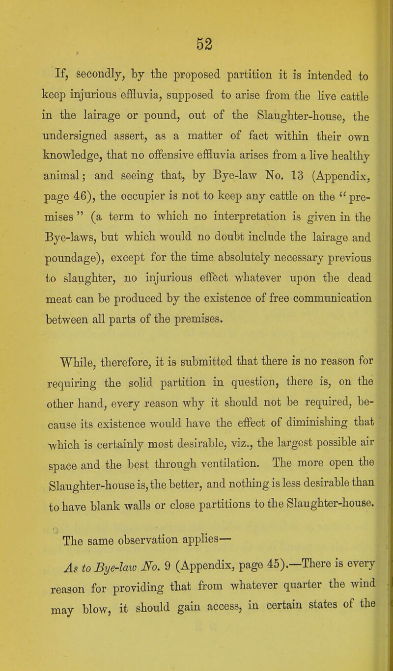 If, secondly, by the proposed partition it is intended to keep injurious effluvia, supposed to arise from the live cattle in the lairage or pound, out of the Slaughter-house, the undersigned assert, as a matter of fact within their own knowledge, that no offensive effluvia arises from a live healthy animal; and seeing that, by Bye-law No. 13 (Appendix, page 46), the occupier is not to keep any cattle on the  pre- mises  (a term to which no interpretation is given in the Bye-laws, but which would no doubt include the lairage and poundage), except for the time absolutely necessary previous to slaughter, no injurious eflFect whatever upon the dead meat can be produced by the existence of free communication between all parts of the premises. While, therefore, it is submitted that there is no reason for requiring the solid partition in question, there is, on the other hand, every reason why it should not be required, be- cause its existence would have the effect of diminishing that which is certainly most desirable, viz., the largest possible air space and the best through ventilation. The more open the Slaughter-house is, the better, and nothing is less desirable than to have blank walls or close partitions to the Slaughter-house. The same observation appHes— As to Bye-laio No. 9 (Appendix, page 45).—There is every reason for providing that from whatever quarter the wind may blow, it should gain access, in certain states of the