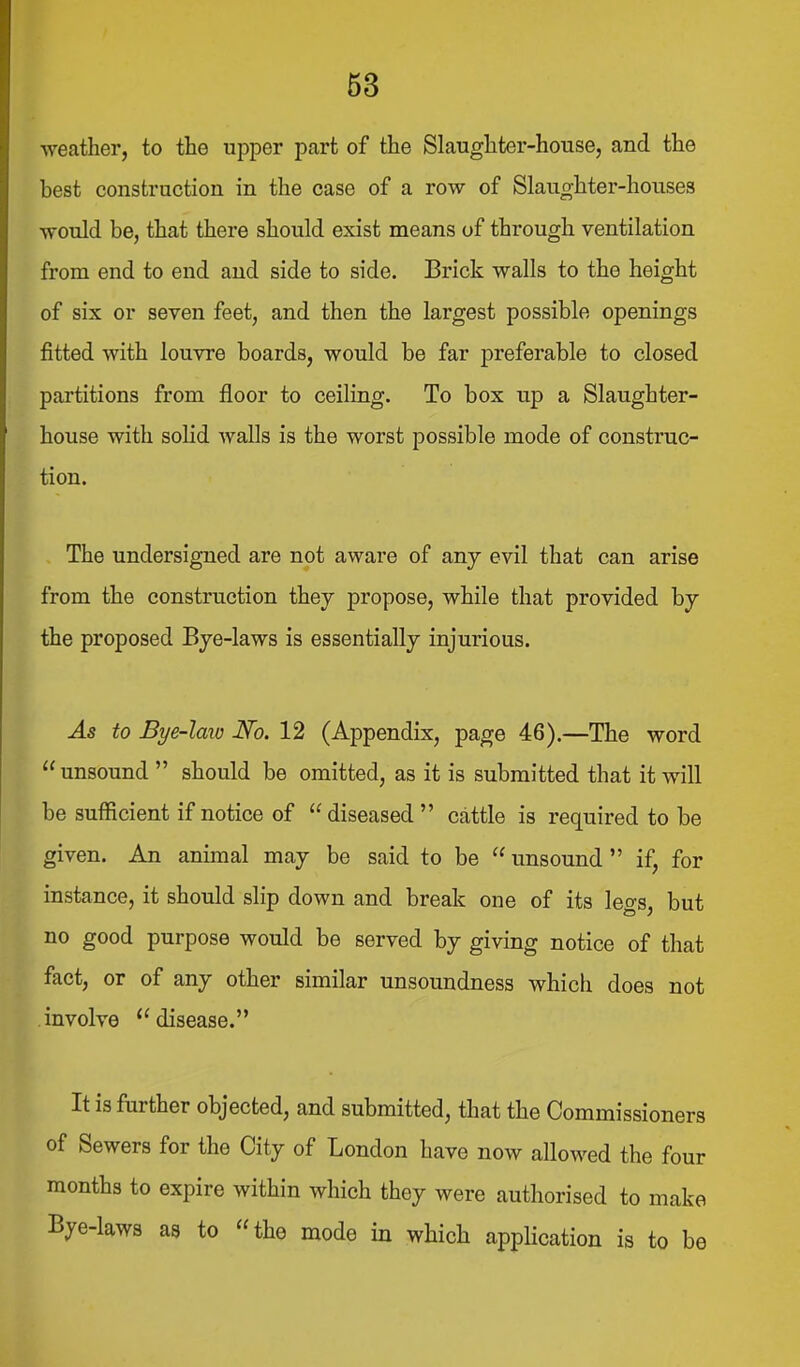 ■weather, to the upper part of the Slaughter-house, and the best construction in the case of a row of Slaughter-houses •would be, that there should exist means of through ventilation from end to end and side to side. Brick walls to the height of six or seven feet, and then the largest possible openings fitted with louvre boards, would be far preferable to closed partitions from floor to ceiling. To box up a Slaughter- house with solid walls is the worst possible mode of construc- tion. The undersigned are not aware of any evil that can arise from the construction they propose, while that provided by the proposed Bye-laws is essentially injurious. As to Bye-laio No. 12 (Appendix, page 46).—The word unsound  should be omitted, as it is submitted that it will be sufficient if notice of  diseased  cattle is required to be given. An animal may be said to be  unsound  if, for instance, it should slip down and break one of its legs, but no good purpose would be served by giving notice of that fact, or of any other similar unsoundness which does not involve disease. It is further objected, and submitted, that the Commissioners of Sewers for the City of London have now allowed the four months to expire within which they were authorised to make Bye-laws as to the mode in which application is to be