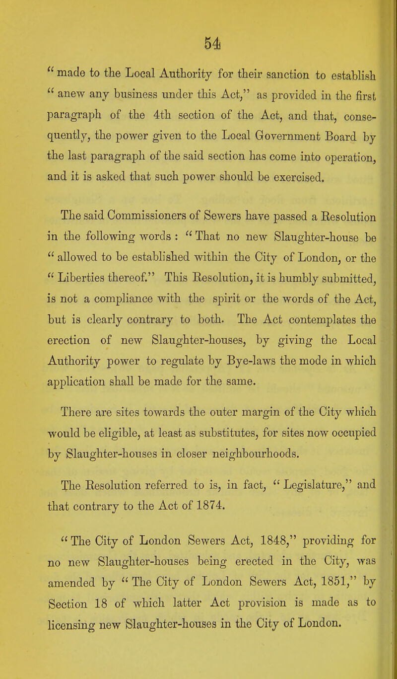  made to the Local Authority for their sanction to establish  anew any business under this Act, as provided in the first paragraph of the 4th section of the Act, and that, conse- quently, the power given to the Local Government Board by the last paragraph of the said section has come into operation, and it is asked that such power should be exercised. The said Commissioners of Sewers have passed a Resolution in the follovdng words :  That no new Slaughter-house be  allowed to be established within the City of London, or the  Liberties thereof. This Eesolution, it is humbly submitted, is not a compliance with the spirit or the words of the Act, but is clearly contrary to both. The Act contemplates the erection of new Slaughter-houses, by giving the Local Authority power to regulate by Bye-laws the mode in which application shall be made for the same. There are sites towards the outer margin of the City which would be eligible, at least as substitutes, for sites now occupied by Slaughter-houses in closer neighbourhoods. The Resolution referred to is, in fact,  Legislature, and that contrary to the Act of 1874.  The City of London Sewers Act, 1848, providing for no new Slaughter-houses being erected in the City, was amended by  The City of London Sewers Act, 1851, by Section 18 of which latter Act provision is made as to licensing new Slaughter-houses in the City of Loudon.