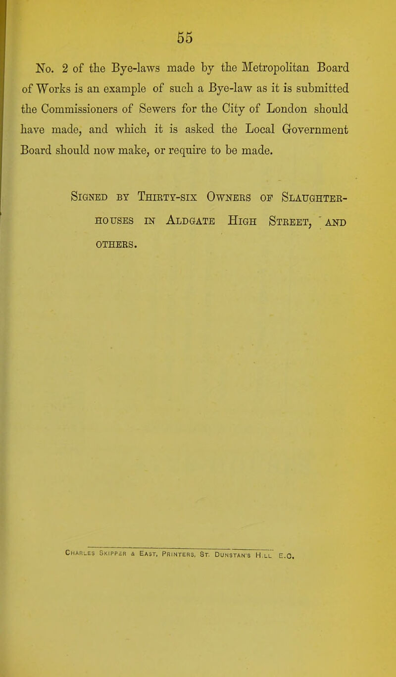 No. 2 of the Bye-laws made by the Metropolitan Board of Works is an example of such a Bye-law as it is submitted the Commissioners of Sewers for the City of London should have made, and which it is asked the Local Government Board should now make, or require to be made. Signed by Thirty-six Owners of Slaughter- houses IN Aldgate High Street, 'and others. Charles Skipp£r a East, Printers, St. Dunstan's H.ll e.g.