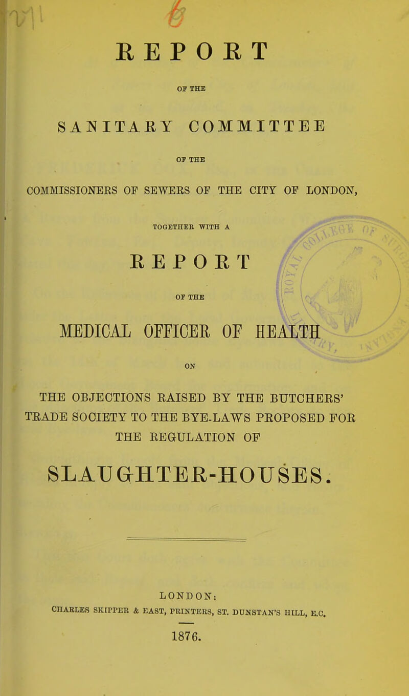 / R E P 0 E T OP THE SANITARY COMMITTEE OF THE COMMISSIONERS OP SEWERS OF THE CITY OP LONDON, TOGETHER WITH A REPORT OF THE MEDICAL OFFICER OF HEALTH ON THE OBJECTIONS RAISED BY THE BUTCHERS’ TRADE SOCIETY TO THE BYE-LAWS PROPOSED FOR THE REGULATION OF SLAUGHTER-HOUSES. LONDON; CHARLES SKIPPER & EAST, PRINTERS, ST. DUNSTAN’S HILL, E.C. 1876.