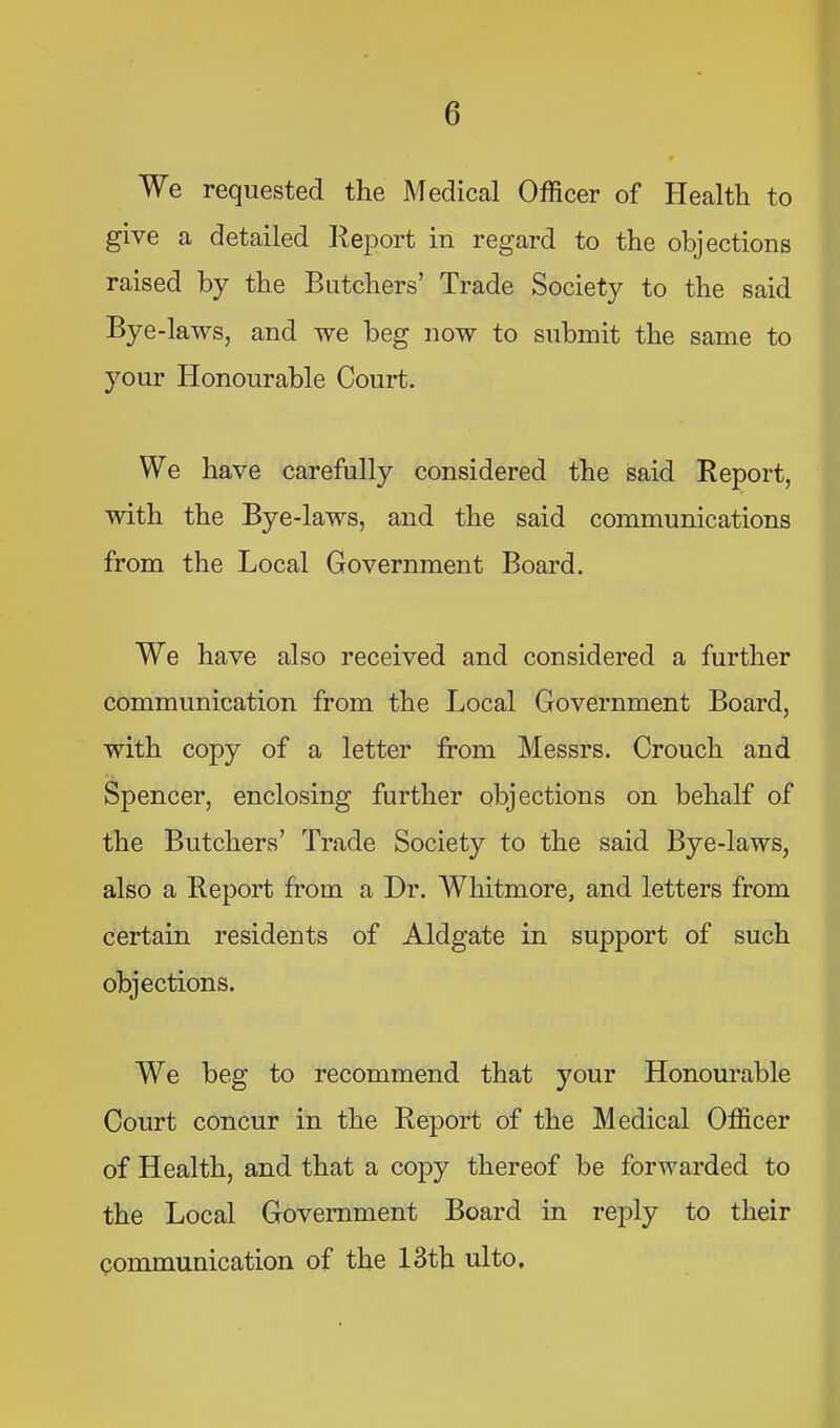 We requested the Medical Officer of Health to give a detailed Report in regard to the objections raised by the Butchers’ Trade Society to the said Bye-laws, and we beg now to submit the same to your Honourable €01111;. We have carefully considered the said Report, with the Bye-laws, and the said communications from the Local Government Board. We have also received and considered a further communication from the Local Government Board, with copy of a letter from Messrs. Crouch and Spencer, enclosing further objections on behalf of the Butchers’ Trade Society to the said Bye-laws, also a Report from a Dr. Whitmore, and letters from certain residents of Aldgate in support of such objections. We beg to recommend that your Honourable Court concur in the Report of the Medical Officer of Health, and that a copy thereof be forwarded to the Local Government Board in reply to their communication of the 13th ulto.