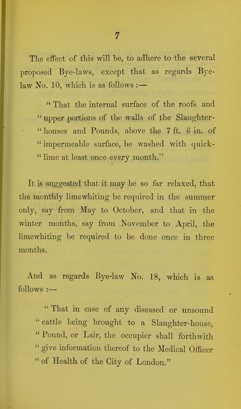 The effect of this will be, to adhere to the several proposed Bye-laws, except that as regards Bye- law No. 10, which is as follows :— “ That the internal surface of the roofs and “ upper portions of the walls of the Slaughter- “ houses and Pounds, above the 7 ft. 6 in. of “ impermeable surface, be washed with quick- “ lime at least once every month.” It is suggested that it may be so far relaxed, that the monthly lime whiting be required in the summer only, say from May to October, and that in the winter months, say from November to April, the limewhiting be required to be done once in three months. And as regards Bye-law No. 18, which is as follows :— “ That in case of any diseased or unsound “ cattle being brought to a Slaughter-house, “ Pound, or Lair, the occupier shall forthwith “ give information thereof to the Medical Officer “ of Health of the City of London.”