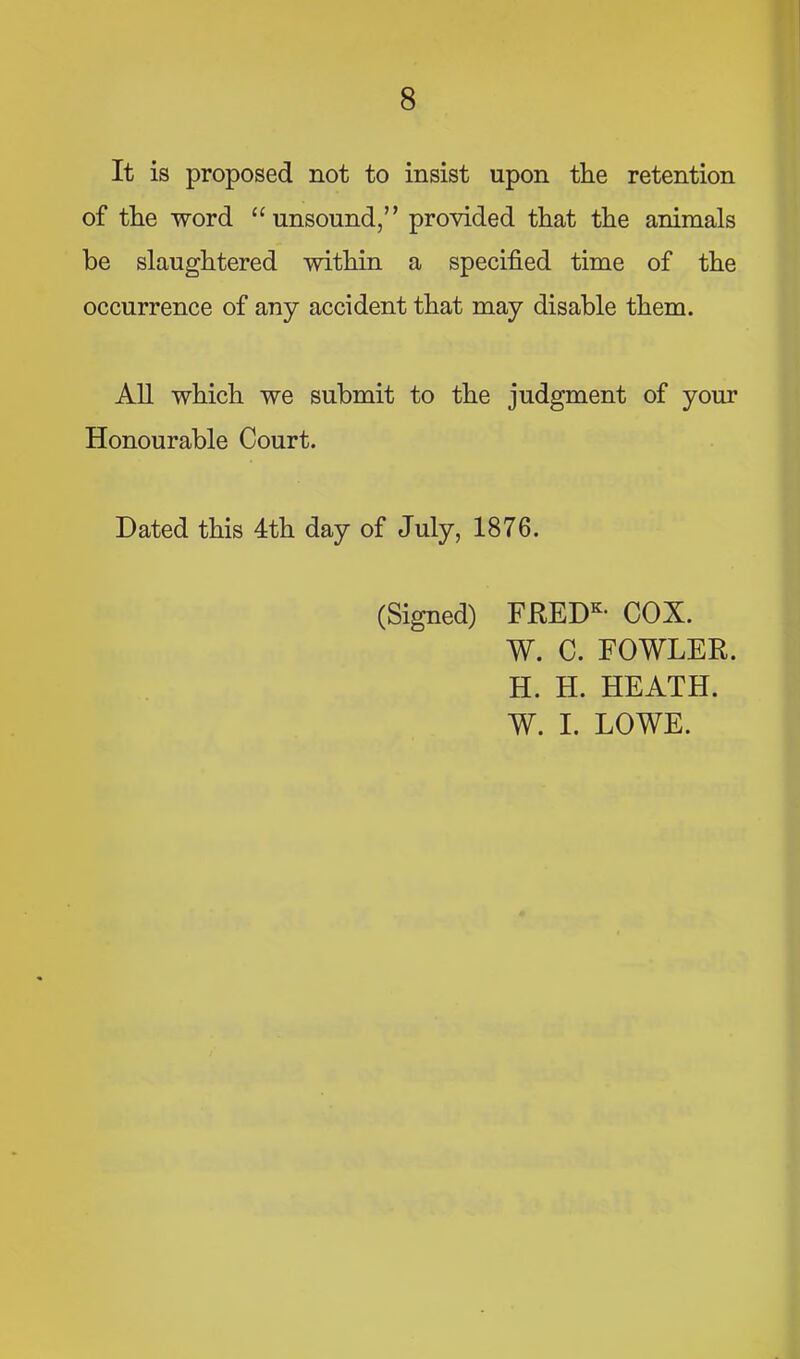 It is proposed not to insist upon the retention of the word “unsound,” provided that the animals he slaughtered within a specified time of the occurrence of any accident that may disable them. All which we submit to the judgment of your Honourable Court. Dated this 4th day of July, 1876. (Signed) FKED^- COX. W. C. FOWLER. H. H. HEATH. W. I. LOWE.