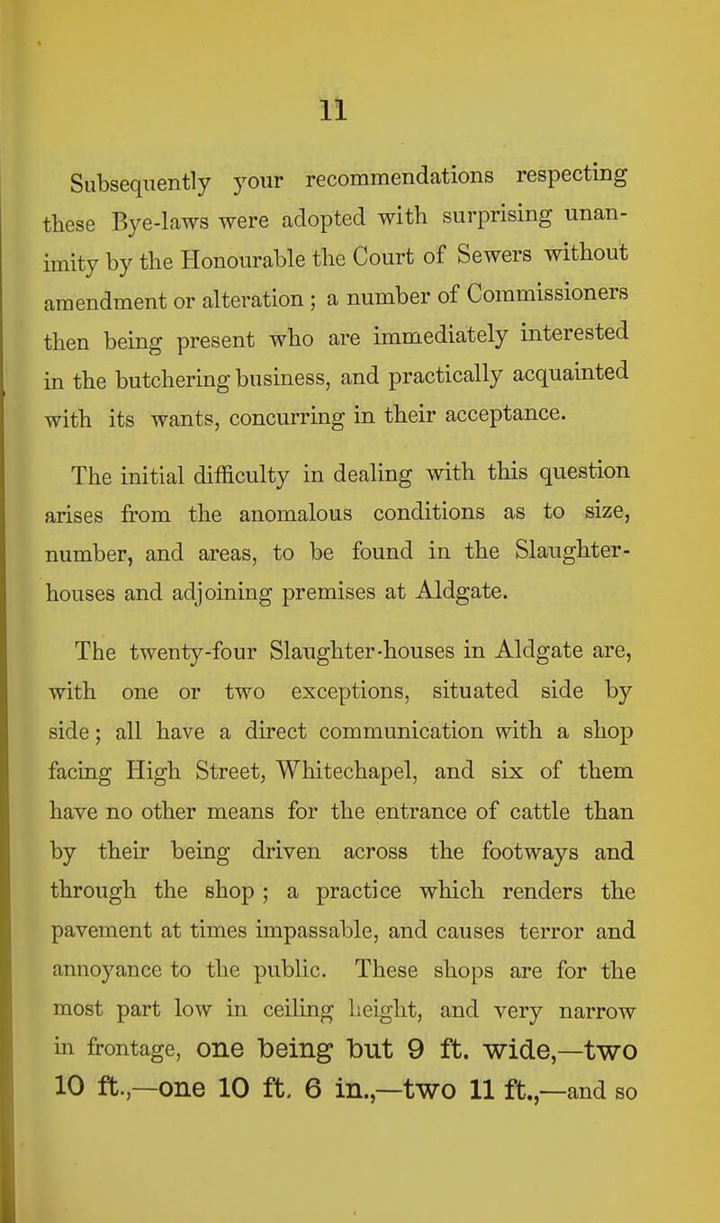 Subsequently your recommendations respecting these Bye-laws were adopted with surprising unan- imity by tlie Honourable the Court of Sewers without amendment or alteration ; a number of Commissioners then being present who are immediately interested in the butchering business, and practically acquainted with its wants, concurring in their acceptance. The initial difficulty in dealing with this question arises from the anomalous conditions as to size, number, and areas, to be found in the Slaughter- houses and adjoining premises at Aldgate. The twenty-four Slaughter-houses in Aldgate are, with one or two exceptions, situated side by side; all have a direct communication with a shop facing High Street, Whitechapel, and six of them have no other means for the entrance of cattle than by their being driven across the footways and through the shop ; a practice which renders the pavement at times impassable, and causes terror and annoyance to the public. These shops are for the most part low in ceiling height, and very narrow in frontage, one being Hut 9 ft. wide,—two 10 ft.,—one 10 ft. 6 in.,—two 11 ft.,—and so