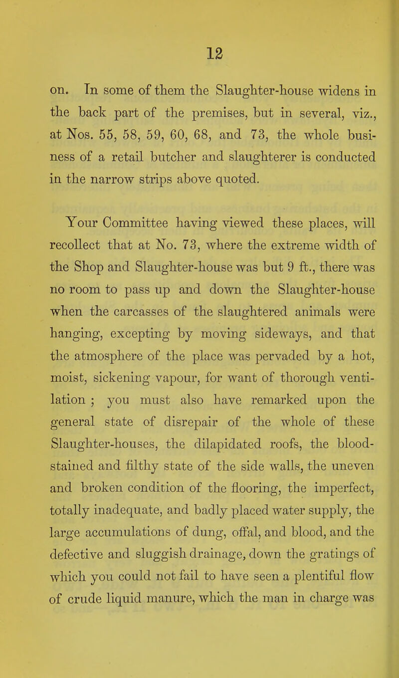 on. Tn some of them the Slaughter-house widens in the back part of the premises, but in several, viz., at Nos. 55, 58, 59, 60, 68, and 73, the whole busi- ness of a retail butcher and slaughterer is conducted in the narrow strips above quoted. Your Committee having viewed these places, will recollect that at No. 73, where the extreme width of the Shop and Slaughter-house was but 9 ft., there was no room to pass up and down the Slaughter-house when the carcasses of the slaughtered animals were hanging, excepting by moving sideways, and that the atmosphere of the place was pervaded by a hot, moist, sickening vapour, for want of thorough venti- lation ; you must also have remarked upon the general state of disrepair of the whole of these Slaughter-houses, the dilapidated roofs, the blood- stained and filthy state of the side walls, the uneven and broken condition of the flooring, the imperfect, totally inadequate, and badly placed water supply, the large accumulations of dung, offal, and blood, and the defective and sluggish drainage, down the gratings of which you could not fail to have seen a plentiful flow of crude liquid manure, which the man in charge was