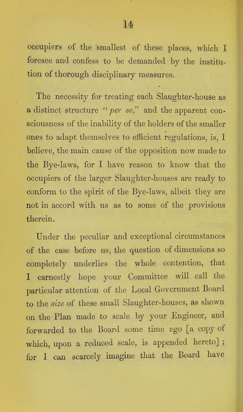 occupiers of the ‘smallest of these places, which I foresee and confess to be demanded by the institu- tion of thorough disciplinary measures. The necessity for treating each Slaughter-house as a distinct structure “ per se^' and the apparent con- sciousness of the inability of the holders of the smaller ones to adapt themselves to efficient regulations, is, I believe, the main cause of the opposition now made to the Bye-laws, for I have reason to know that the occupiers of the larger Slaughter-houses are ready to conform to the spirit of the Bye-laws, albeit they are not in accord with us as to some of the provisions therein. Under the peculiar and exceptional circumstances of the case before us, the question of dimensions so completely underlies the whole contention, that I earnestly hope your Committee will call the particular attention of the Local Government Board to the size of these small Slaughter-houses, as shown on the Plan made to scale by your Engineer, and forwarded to the Board some time ago [a copy of which, upon a reduced scale, is appended hereto] ; for I can scarcely imagine that the Board have