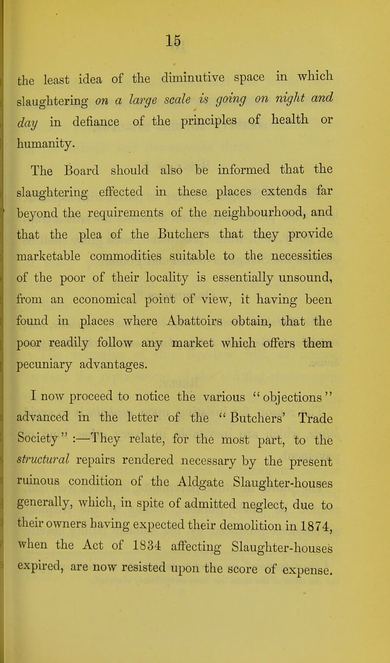 16 the least idea of the diminutive space in which slaughtering on a large scale is going on night and day in defiance of the principles of health or humanity. The Board should also be informed that the slaughtering effected in these places extends far beyond the requirements of the neighbourhood, and that the plea of the Butchers that they provide marketable commodities suitable to the necessities of the poor of their locality is essentially unsound, from an economical point of view, it having been found in places where Abattoirs obtain, that the poor readily follow any market which offers them pecuniary advantages. I now proceed to notice the various “objections’’ advanced in the letter of the “ Butchers’ Trade Society” :—They relate, for the most part, to the structural repairs rendered necessary by the present l| ruinous condition of the Aldgate Slaughter-houses 3 generally, which, in spite of admitted neglect, due to ^ their owners having expected their demolition in 1874, ij when the Act of 1834 affecting Slaughter-houses i expired, are now resisted upon the score of expense.